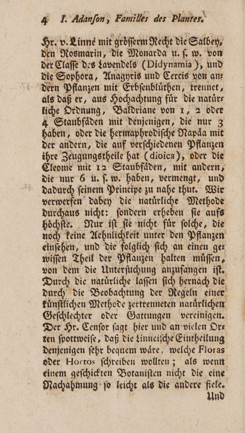 Hr. v. Linne mit gröſſerm Recht die Salbey, den Rosmarin, die Monarda u. ſ. w. von der Claſſe des Lavendels (Didynamia), und die Sophora, Anagyris und Cereis von an; dern Pflanzen mit Erbſenbluͤthen, trennet, als daß er, aus Hochachtung für die natuͤr⸗ liche Ordnung, Baldriane von 1, 2 oder „„ mit denjenigen, die nur 3 baden oder die hermaphrodiſche Napaͤa mit der andern, die auf verſchiedenen Pflanzen ihre Zeugungstheile bat (dioica), oder die Eleome mit 12 Staubfaͤden, mit andern, die nur 6 u. ſ. w. haben, vermengt, und dadurch feinem Principe zu nahe thut. Wir verwerfen dabey die natuͤrliche Methode durchaus nicht: ſondern erheben ſie aufs hoͤchſte. Nur iſt ſie nicht für ſolche, die noch keine Aehnlichkeit unter den Pflanzen einſeben, und die folglich ſich an einen ges wiſſen Theil der Pflanzen balten muͤſſen, von dem die Unterſuchung anzufangen iſt. Durch die natürliche 1 en ſich hernach die durch die Beobachtung der Regeln einer kuͤnſtlichen Methode zertrenneten natuͤrlichen Geſchlechter oder Gattungen vereinigen. Der Hr. Cenſor ſagt hier und an vielen Ors ten ſpottweiſe, daß die Uinneiſche Eintheilung denjenigen ſehr bequem wäre, welche Floras oder Hortos ſchreiben wollten; als wenn einem geſchickten Botaniſten nicht die eine Nachahmung ſo leicht als die andere fiele. Und