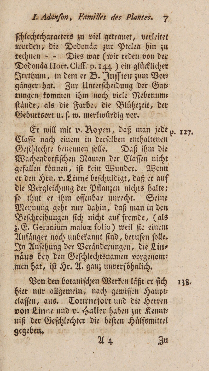 ſchlechtcharacters zu viel getrauet, verleitet worden, die Dodonaͤa zur Ptelea hin zu rechnen Dies war (wir reden von der Dodonaͤa Hort. Cliff. p. 144) ein gluͤcklicher Irrthum, in dem er B. Juſſieu zum Vor⸗ gaͤnger hat. Zur Unterſcheidung der Gat⸗ ... ee 1 We viele * Geburtsort Au w. merkwürdig vor. Claſſe nach einem in derſelben enthaltenen Geſchlechte benennen ſolle. Daß ihm die Fe koͤnnen, iſt kein Wunder. Wenn er den Hrn. v. LEinns beſchuldigt, daß er auf die Vergleichung der Pflanzen nichts halte: ſo thut er ihm offenbar unrecht. Seine Meynung geht nur dahin, daß man in den Beſchreibungen ſich nicht auf fremde, (als 3. E. Geranium maluæ folio) weil fie einem Anfaͤnger noch unbekannt ſind, berufen ſolle. In Anſehung der Veraͤnderungen, die Lin⸗ naͤus bey den Geſchlechtsnamen vorgenom⸗ men hat, iſt Hr. A. ganz unverf oͤhnlich. Von den botaniſchen Werken laͤßt er ſich hier nur allgemein, nach gewiſſen Haupt⸗ claſſen, aus. Tournefort und die Herren von Linne und v. Saller haben zur Kennt⸗ niß der |... die beſten m. gegeben. Br Zu 127. 138.