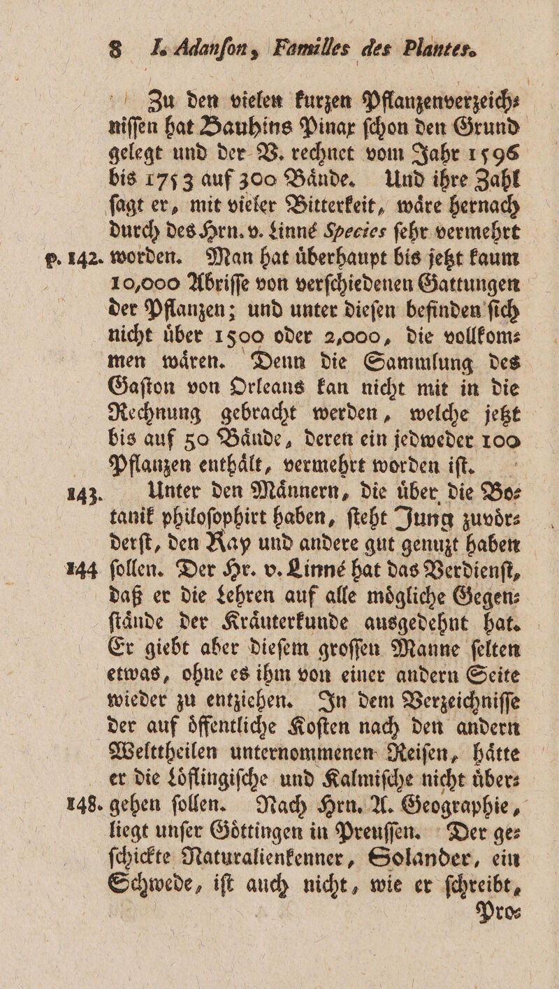 Z3u den vielen kurzen Pflanzenverzeich⸗ niſſen hat Bauhins Pinax ſchon den Grund gelegt und der V. rechnet vom Jahr 1596 bis 1753 auf 300 Bände. Und ihre Zahl ſagt er, mit vieler Bitterkeit, waͤre hernach durch des Hrn. v. Linne Hecies ſehr vermehrt p. 142. worden. Man hat uͤberhaupt bis jetzt kaum 10,000 Abriſſe von verſchiedenen Gattungen der Pflanzen; und unter dieſen befinden ſich nicht uͤber 1500 oder 2,000, die vollkom⸗ men waͤren. Denn die Sammlung des Gaſton von Orleans kan nicht mit in die Rechnung gebracht werden, welche jetzt bis auf 80 Bände, deren ein jedweder 1oo Pflanzen enthält, vermehrt worden iſt. 243. Unter den Männern, die uͤber die Bo⸗ tanik philoſophirt haben, ſteht Jung zuvoͤr⸗ | derſt, den Kay und andere gut genuzt haben 144 ſollen. Der Hr. v. Linns hat das Verdienſt, daß er die Lehren auf alle moͤgliche Gegen⸗ ſtaͤnde der Kraͤuterkunde ausgedehnt hat. Er giebt aber dieſem groſſen Manne ſelten etwas, ohne es ihm von einer andern Seite wieder zu entziehen. In dem Verzeichniſſe der auf oͤffentliche Koſten nach den andern Welttheilen unternommenen Reiſen, haͤtte er die Loͤflingiſche und Kalmiſche nicht übers 148. gehen ſollen. Nach Hrn. A. Geographie, liegt unſer Goͤttingen in Preuſſen. Der ge⸗ ſchickte Naturalienkenner, Solander, ein Schwede, iſt auch nicht, wie er ſchreibt, Pro⸗