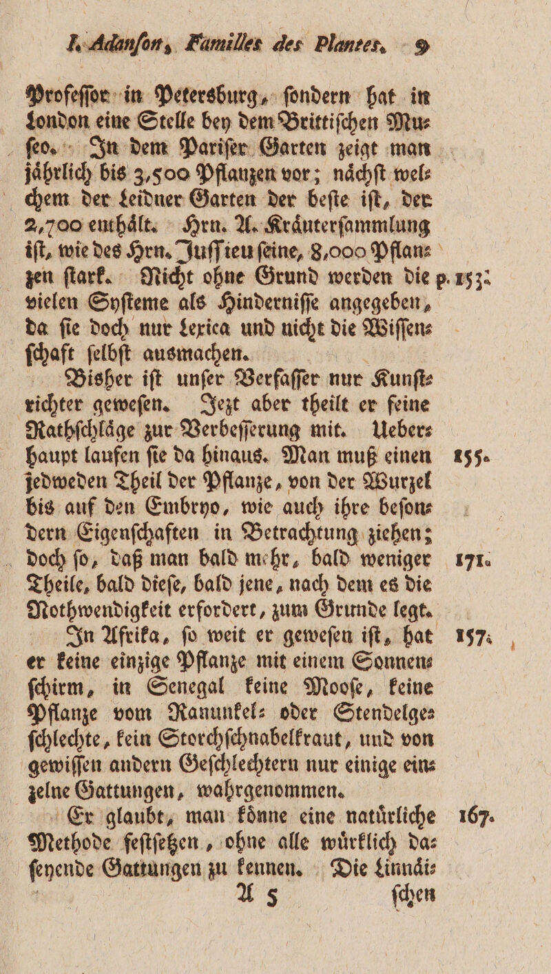 Profeſſor in Petersburg, ſondern hat in London eine Stelle bey dem Brittiſchen Mu⸗ chem der Leidner Garten der beſte iſt, der 2,700 enthaͤlt. Hru. A. Kraͤuterſammlung vielen Syſteme als Hinderniſſe angegeben, da fie doch nur Lexica und nicht die Wiſſen⸗ ſchaft ſelbſt ausmachen. Bisher iſt unſer Verfaſſer nur Kunſt⸗ richter geweſen. Jezt aber theilt er feine Rathſchlaͤge zur Verbeſſerung mit. Ueber⸗ haupt laufen ſie da hinaus. Man muß einen jedweden Theil der Pflanze, von der Wurzel bis auf den Embryo, wie auch ihre beſon⸗ dern Eigenſchaften in Betrachtung ziehen; doch ſo, daß man bald mehr, bald weniger Theile, bald dieſe, bald jene, nach dem es die Nothwendigkeit erfordert, zum Grunde legt. er keine einzige Pflanze mit einem Sonnen⸗ ſchirm, in Senegal keine Mooſe, keine Pflanze vom Ranunkel⸗ oder Stendelge⸗ ſchlechte, kein Storchſchnabelkraut, und von gewiſſen andern Geſchlechtern nur einige ein⸗ zelne Gattungen, wahrgenommen. Er glaubt, man koͤnne eine natuͤrliche Methode feſtſetzen, ohne alle wuͤrklich da⸗ ſeyende Gattungen zu kennen. Die Linnaͤi⸗ 5 A 5 ſchen 155. 171. 157: 167: