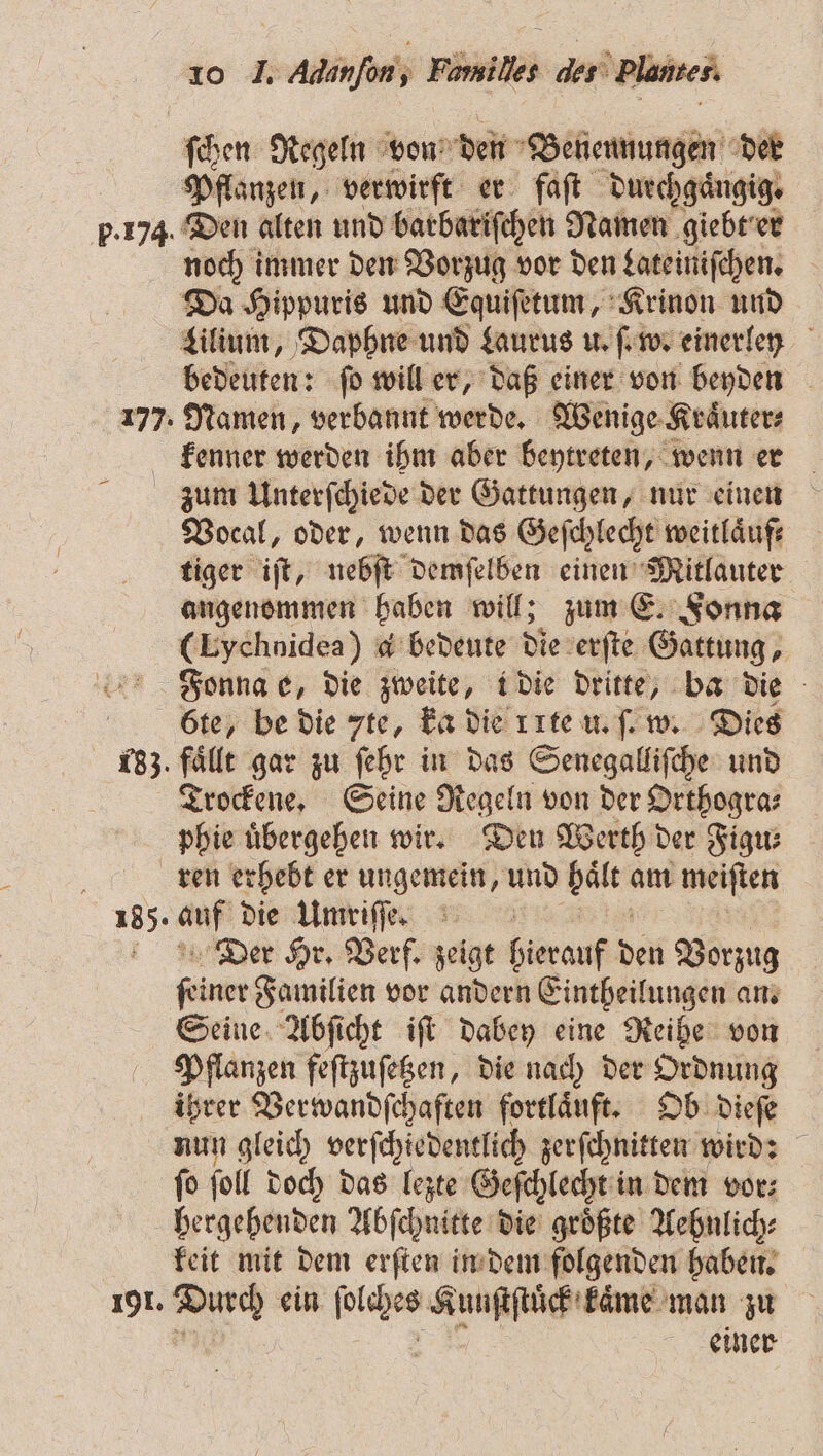 ſchen Regeln von den Benennungen der Pflanzen, verwirft er faſt duechgaͤngig. p.174. Den alten und barbariſchen Namen giebt er noch immer den Vorzug vor den Lateiniſchen. Da Hippuris und Equiſetum, Krinon und Lilium, Daphne und Laurus u. ſ. w. einerley bedeuten: ſo will er, daß einer von beyden 177. Namen, verbannt werde. Wenige Kraͤuter⸗ kenner werden ihm aber beytreten, wenn er zum Unterſchiede der Gattungen, nur einen Vocal, oder, wenn das Geſchlecht weitlaͤuf⸗ tiger iſt, nebſt demſelben einen Mitlauter angenommen haben will; zum E. Fonna (Lychnidea) d bedeute die erſte Gattung, Fonna e, die zweite, i die dritte, ba die 6te, be die 7te, ka die rte u. ſ. w. Dies 133 fälle gar zu ſehr in das Senegalliſche und Trockene. Seine Regeln von der Orthogra⸗ phie übergehen wir. Deu Werth der Figu⸗ i ren erhebt er ungemein, und zug am i meiſten 185. mr die Umriſſe. 8 Der Hr. Verf. zeigt RN: den Vorzug dine Familien vor andern Einteilungen an. Seine Abſicht iſt dabey eine Reihe von Pflanzen feſtzuſetzen, die nach der Ordnung ihrer Verwandſchaften fortlaͤuft. Ob dieſe nun gleich verſchiedentlich zerſchnitten wird: ſo ſoll doch das lezte Geſchlecht in dem vor⸗ hergehenden Abſchnitte die groͤßte Aehnlich⸗ keit mit dem erſten in dem folgenden haben. 191. 5 ein n Kuuſtſtuͤck kaͤme man zu | einer