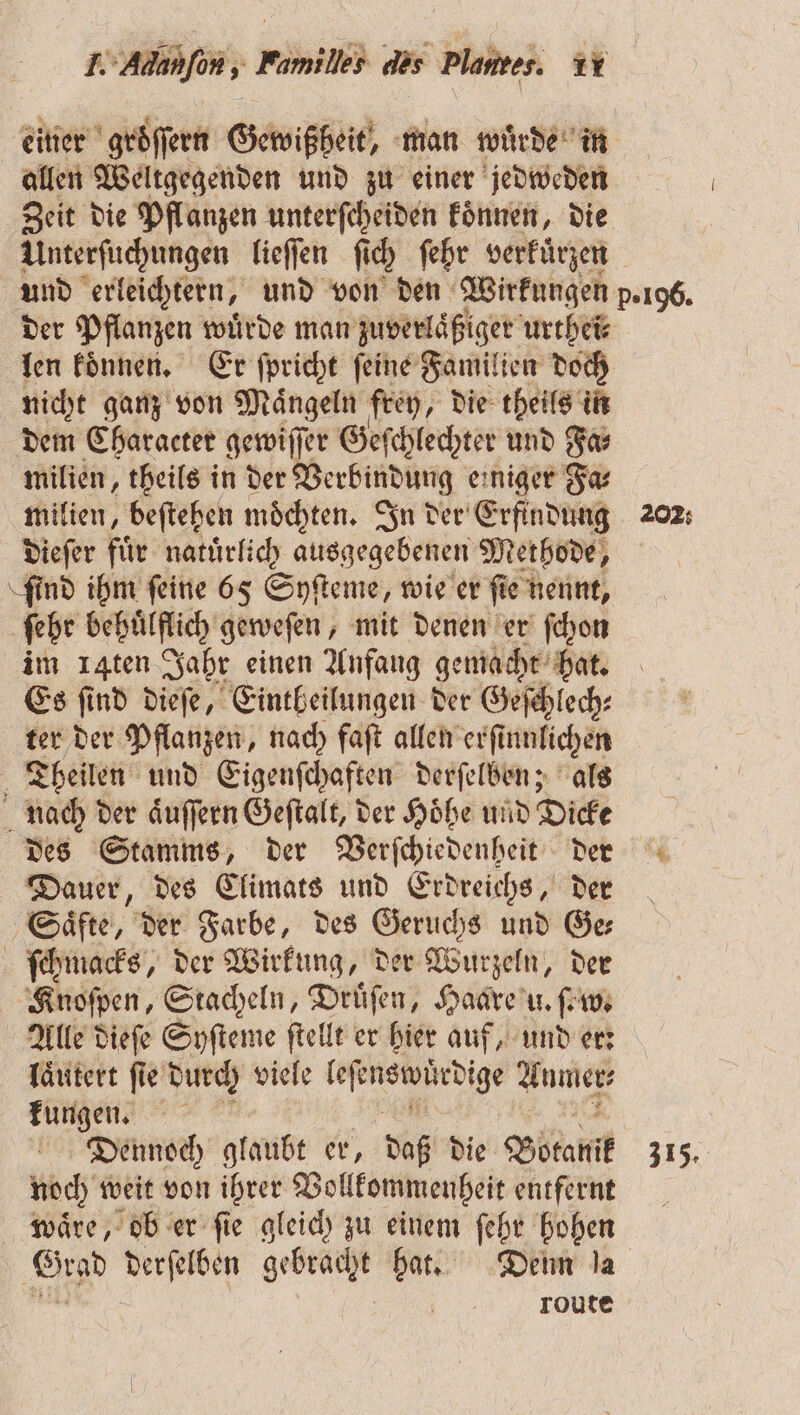 einer groͤſſern Gewißheit, man wuͤrde in allen Weltgegenden und zu einer jedweden Zeit die Pflanzen unterſcheiden koͤnnen, die Unterſuchungen lieſſen ſich ſehr verkürzen der Pflanzen wuͤrde man zuverlaͤßiger urthei⸗ len koͤnnen. Er ſpricht ſeine Familien doch nicht ganz von Maͤngeln frey, die theils in dem Character gewiſſer Geſchlechter und Fa⸗ milien, theils in der Verbindung einiger Fa⸗ milien, beſtehen möchten. In der Erfindung dieſer fuͤr natuͤrlich ausgegebenen Methode, ſind ihm ſeine 65 Syſteme, wie er ſie nennt, ſehr behuͤlflich geweſen, mit denen er ſchon im 14ten Jahr einen Anfang gemacht hat. Es ſind dieſe, Eintheilungen der Geſchlech⸗ ter der Pflanzen, nach faſt allen erſi innlichen Theilen und Eigenſchaften derſelben; als nach der aͤuſſern Geſtalt, der Hoͤhe und Dicke des Stamms, der Verſchiedenheit der Dauer, des Climats und Erdreichs, der ‚Säfte, der Farbe, des Geruchs und Ge ſchmacks, der Wirkung, der Wurzeln, der Knoſpen, Stacheln, Druͤſen, Haare u. fr Alle dieſe Syſteme ſtellt er hier auf, und er: laͤutert ſie durch viele W Anmer⸗ kungen. Dennoch glaubt er, daß die Botanik noch weit von ihrer Vollkommenheit entfernt waͤre, ob er ſie gleich zu einem ſehr hohen Grad derſelben SER hat. Denn la route 202: 315.