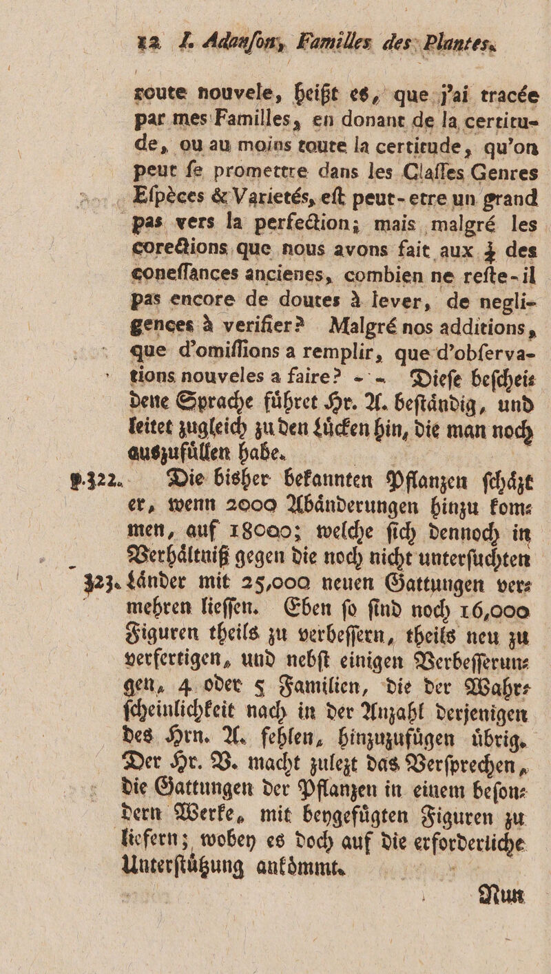 route nouvele, heißt es, que p; ai tracde par mes Familles, en donant de la certitu- de, ou au moins toute la certitude, qu'on peut fe promettre dans les Claſſes Genres Eſpèces &amp; Varietés, eſt peut-etre un grand pas vers la perfection; mais malgré les corections que nous avons fait aux 3 des coneſſances ancienes, combien ne reſte · il pas encore de doutes à lever, de negli- gences à verifier? Malgré nos additions, que d’omiflions a remplir, que d'obſerva- tions nouveles a faire? - Dieſe befcheis dene Sprache fuͤhret Hr. A. beſtaͤndig, und leitet zugleich zu den Luͤcken hin, die man noch auszufuͤllen habe. % | 5.322. Die bisher bekannten Pflanzen ſchaͤzt er, wenn 2000 Abaͤnderungen hinzu kom⸗ men, auf 18000; welche ſich dennoch in BVerhaͤltniß gegen die noch nicht unterſuchten 323. Länder mit 25,000 neuen Gattungen vers mehren lieſſen. Eben ſo ſind noch 16,000 Figuren theils zu verbeſſern, theils neu zu verfertigen, und nebſt einigen Verbeſſerun⸗ gen, 4 oder 5 Familien, die der Wahr⸗ ſcheinlichkeit nach in der Anzahl derjenigen des Hrn. A. fehlen, hinzuzufuͤgen uͤbrig. Der Hr. V. macht zulezt das Verſprechen, die Gattungen der Pflanzen in einem beſon⸗ dern Werke, mit beygefuͤgten Figuren zu liefern; wobey es doch auf die erforderliche Unterſtützung ankoͤmmt. 5 ; \ Nun