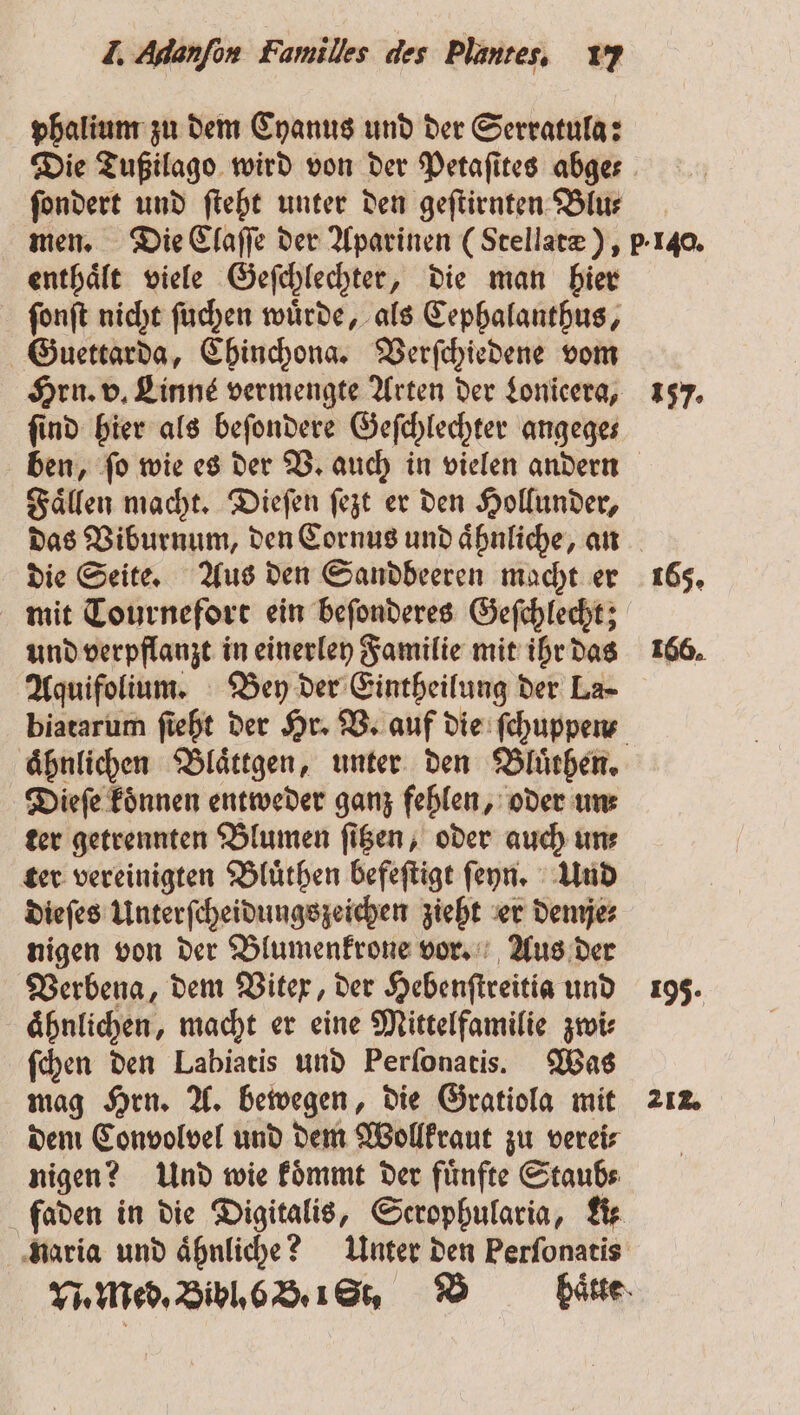 phalium zu dem Cyanus und der Serratula: Die Tußilago wird von der Petaſites abge⸗ ſondert und ſteht unter den geſtirnten Blu⸗ enthaͤlt viele Geſchlechter, die man hier ſonſt nicht ſuchen wuͤrde, als Cephalanthus, Guettarda, Chinchona. Verſchiedene vom Hrn. v. Linné vermengte Arten der Lonicera, ſind hier als beſondere Geſchlechter angege— Faͤllen macht. Dieſen ſezt er den Hollunder, die Seite. Aus den Sandbeeren macht er mit Tournefort ein beſonderes Geſchlecht; und verpflanzt in einerley Familie mit ihr das Aquifolium. Bey der Eintheilung der La- biatarum ſieht der Hr. V. auf die ſchuppen⸗ aͤhnlichen Blaͤttgen, unter den Bluͤthen. Dieſe koͤnnen entweder ganz fehlen, oder uns ter getrennten Blumen ſitzen, oder auch un⸗ ter vereinigten Bluͤthen befeſtigt ſeyn. Und dieſes Unterſcheidungszeichen zieht er demje⸗ nigen von der Blumenkrone vor. Aus der Verbena, dem Vitex, der Hebenſtreitia und aͤhnlichen, macht er eine Mittelfamilie zwi⸗ ſchen den Labiatis und Perſonatis. Was mag Hrn. A. bewegen, die Gratiola mit dem Convolvel und dem Wollkraut zu vereis nigen? Und wie koͤmmt der fuͤnfte Staub⸗ faden in die Digitalis, Serophularia, A⸗ naria und aͤhnliche? Unter den Perſonatis N. Med. Bibl. 6 B. 1 St. B haͤtte 157. 165. 166. 195. 21.