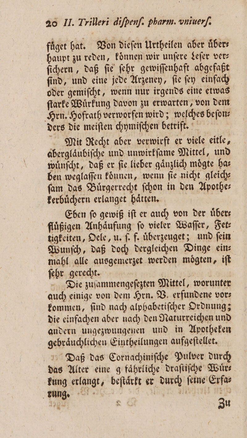 fuͤget hat. Von diefen Urtheilen aber übers haupt zu reden, koͤnnen wir unſere Leſer ver⸗ ſichern, daß fie ſehr gewiſſenhaft abgefaßt ſind, und eine jede Arzeney, ſie ſey einfach oder gemiſcht, wenn nur irgends eine etwas ſtarke Wuͤrkung davon zu erwarten, von dem Hrn. Hofrath verworfen wird; welches beſon⸗ ders die meiften chymiſchen betrift. Mit Recht aber verwirft er viele eitle, aberglaͤubiſche und unwirkſame Mittel, und wuͤnſcht, daß er fie lieber gänzlich mögte ha⸗ ben weglaſſen koͤnnen, wenn ſie nicht gleich⸗ ſam das Buͤrgerrecht ſchon in den Apothe⸗ kerbuͤchern erlanget haͤtten. Eben fo gewiß iſt er auch von der übers fluͤßigen Anhaͤufung fo vieler Waſſer, Fet⸗ tigkeiten, Oele, u. ſ. f. uͤberzeuget; und fein | Wunſch, daß doch dergleichen Dinge eins mahl alle ausgemerzet werden moͤgten, iſt ſehr gerecht. nen Die zuſammengeſezten Mittel, worunter auch einige von dem Hrn. V. erfundene vor⸗ kommen, ſind nach alphabetiſcher Ordnung; die einfachen aber nach den Naturreichen und andern ungezwungenen und in Apotheken gebraͤuchlichen Eintheilungen aufgeſtellet. Daß das Cornachiniſche Pulver durch das Alter eine g faͤhrliche draſtiſche Wuͤr⸗ kung erlangt, beſtaͤrkt er durch ſeine Erfa⸗