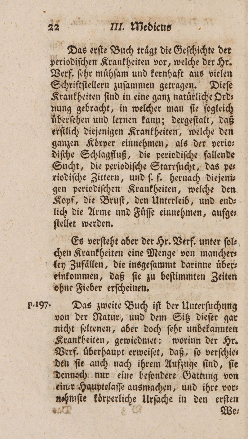 * 1 22 II. Medicus Das erſte Buch traͤgt die Geſchichte der periodiſchen Krankheiten vor, welche der Hr. Verf. ſehr muͤhſam und kernhaft aus vielen Schriftſtellern zuſammen getragen. Dieſe Krankheiten ſind in eine ganz natuͤrliche Ord⸗ nung gebracht, in welcher man ſie ſogleich überfehen und lernen kann; dergeſtalt, daß erſtlich diejenigen Krankheiten, welche den ganzen Koͤrper einnehmen, als der perio⸗ diſche Schlagfluß, die periodiſche fallende Sucht, die periodiſche Starrſucht, das pe⸗ riodiſche Zittern, und ſ. f. hernach diejeni⸗ gen periodiſchen Krankheiten, welche den Kopf, die Bruſt, den Unterleib, und end⸗ lich die Arme und Fuͤſſe einnehmen, aufge⸗ ſtellet werden. . 5 Es verſteht aber der Hr. Verf. unter ſol⸗ chen Krankheiten eine Menge von mancher⸗ ley Zufaͤllen, die insgeſammt darinne uͤber⸗ einkommen, daß ſie zu beſtimmten Zeiten ohne Fieber erſcheinen. 9 5 | 5.197. Das zweite Buch iſt der Unterſuchung von der Natur, und dem Sitz dieſer gar nicht ſeltenen, aber doch ſehr unbekannten ‚Krankheiten, gewiedmet: worinn der Hr. Verf. überhaupt erweiſet, daß, fo verfchies den ſie auch nach ihrem Aufzuge find, fie dennoch nur eine beſondere Gattung von einer Hauptelaſſe ausmachen, und ihre vor⸗ nehmſte koͤrperliche Urſache in den 5