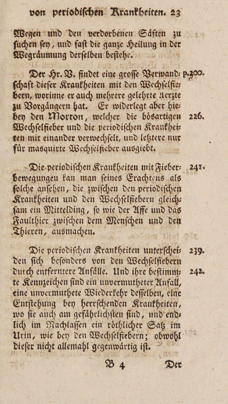 egen und den verdorbenen Saͤften zu ſuchen ſey, und faſt die ganze Heilung in der | Wegräumung derſelben beſtehe. 05 Der Hr. V. findet eine groſſe Verwand; b. 300. fehaft dieſer Krankheiten mit den Wechſelfie⸗ bern, worinne er auch mehrere gelehrte Aerzte zu Vorgaͤngern hat. Er widerlegt aber hie⸗ bey den Morton, welcher die bösartigen 226. Wechſelfieber und die periodiſchen Krankhei⸗ ten mit einander verwechſelt, und letztere nur fuͤr masquirte Wechfelfieber ausgiebt. 7 5 Die periodiſchen Krankheiten mit Fieber: 241. bewegungen kan man ſeines Erachtens als ſolche anſehen, die zwiſchen den periodiſchen Krankheiten und den Wechſelfiebern gleich⸗ ſam ein Mittelding, ſo wie der Affe und das Ale zwiſchen dem Menſchen und den Thieren, ausmachen. Die periodiſchen Krankheiten 1 239. den ſich beſonders von den Wechfelfiebern dutch entferntere Anfälle, Und ihre beſtimm⸗ 242. te Kennzeichen ſind ein unvermutheter Anfall, eine unvermuthete Wiederkehr deſſelben, eine Entſtehung bey herrſchenden Krankheiten, wo ſie auch am gefaͤhrlichſten ſind, und end⸗ lich im Nachlaſſen ein roͤchlicher Satz im Urin, wie bey den Wechſelſiebern; obwohl dieſer nicht allemahl gegenwärtig iſt. B 4 Der