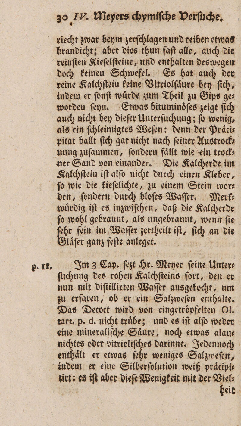 brandicht; aber dies thun faſt alle, auch die reinſten Kieſelſteine, und enthalten deswegen doch keinen Schwefel. Es hat auch der reine Kalchſtein keine Vitriolſaͤure bey ſich, indem er ſonſt wuͤrde zum Theil zu Gips ge⸗ worden ſeyn. Etwas bitumindfes zeigt ſich auch nicht bey dieſer Unterſuchung; ſo wenig, als ein ſchleimigtes Weſen: denn der Präcis pitat ballt ſich gar nicht nach feiner Austrock⸗ nung zuſammen, ſondern faͤllt wie ein trock⸗ ner Sand von einander. Die Kalcherde im Kalchſtein iſt alſo nicht durch einen Kleber, p. II. den, ſondern durch bloſes Waſſer. Merk⸗ wuͤrdig iſt es inzwiſchen, daß die Kalcherde ſo wohl gebrannt, als ungebrannt, wenn ſie ehr fein im Waſſer zertheilt ift, nn an die laͤſer ganz feſte anleget. | Im 3 Cap. ſezt Hr. Meyer ne Unter ſuchung des rohen Kalchſteins fort, den er nun mit diſtillirten Waſſ er ausgekocht, um zu erfaren, ob er ein Salzweſen enthalte. Das Decoet wird von eingetroͤpfelten Ol. tart. p. d. nicht truͤbe; und es iſt alſo weder eine mineraliſche Säure, noch etwas alau⸗ nichtes oder vitrioliſches darinne. Jedennoch enthaͤlt er etwas ſehr weniges Salzweſen, eit