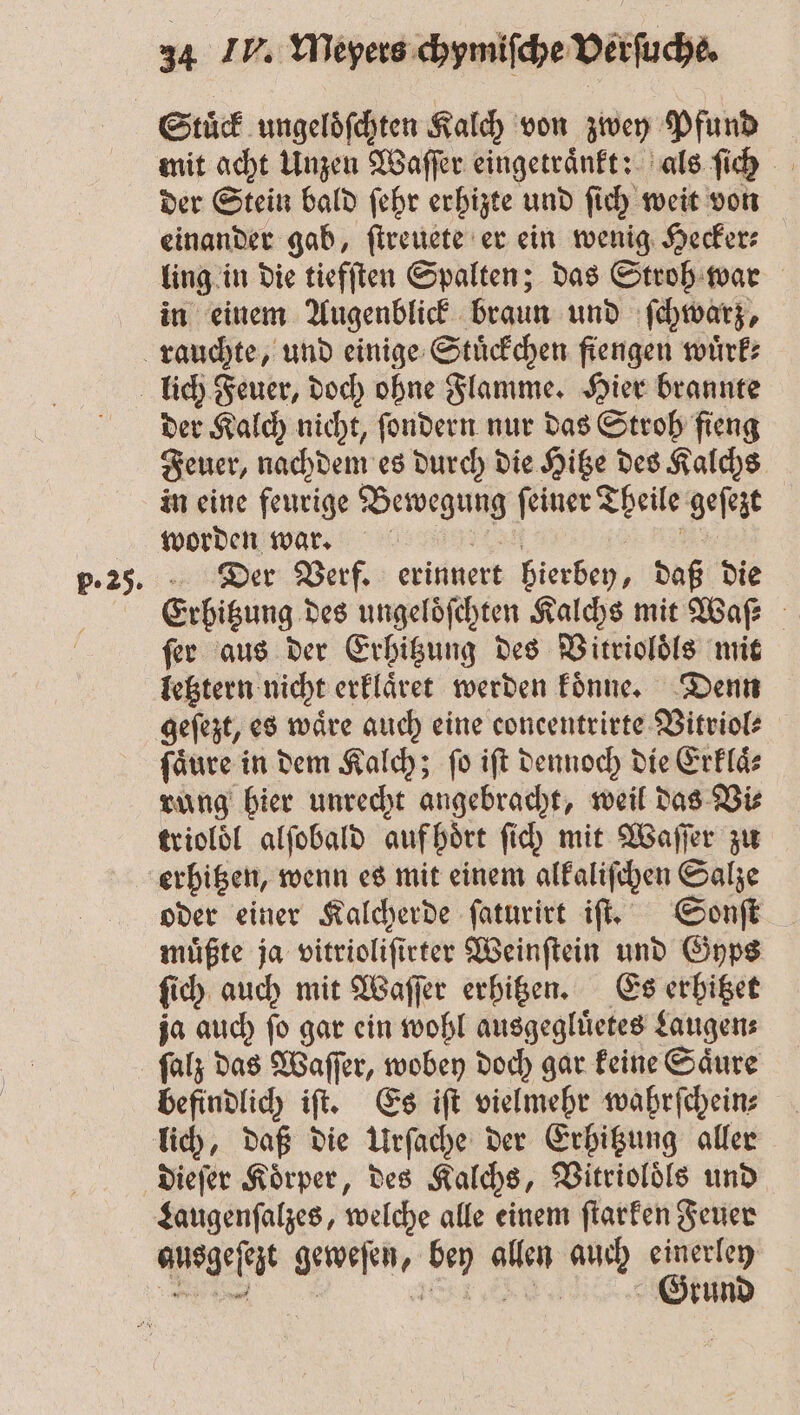 p. 25. Stuͤck ungeloͤſchten Kalch von zwey Pfund mit acht 1 Waſſer eingetraͤnkt: als ſich der Stein bald ſehr erhizte und ſich weit von einander gab, ſtreuete er ein wenig Hecker⸗ ling in die tiefften Spalten; das Stroh war in einem Augenblick braun und ſchwarz, der Kalch nicht, ſondern nur das Stroh fieng Feuer, nachdem es durch die Hitze des Kalchs in eine feurige Bewegung ſeiner Theile geſezt worden war. Der Verf. erinnert hierben, daß die Erhitzung des ungeloͤſchten Kalchs mit Waf ſer aus der Erhitzung des Vitrioloͤls mit letztern nicht erklaͤret werden koͤnne. Denn fäure in dem Kalch; fo iſt dennoch die Erklaͤ⸗ rung hier unrecht angebracht, weil das Vi⸗ trioloͤl alſobald auf hört fid) mit Waſſer zu erhitzen, wenn es mit einem alkaliſchen Salze oder einer Kalcherde ſaturirt iſt. Sonſt muͤßte ja vitrioliſt irter Weinſtein und Gyps fi ch auch mit Waſſer erhitzen. Es erhitzet ja auch ſo gar ein wohl ausgegluͤetes Laugen: befindlich iſt. Es iſt vielmehr wahrſchein⸗ lich, daß die Urſache der Erhitzung aller dieſer Körper, des Kalchs, Bitriolöls und ausgeſezt Gefen, ka allen a einerley Grund