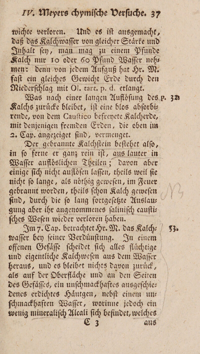 daß das Kalchwaſſer von gleicher Staͤrke und | Inhalt ſey, man mag zu einem Pfunde Kalch nur 10 oder 60 Pfund Waſſer neh⸗ men: denn von jedem Aufguß hat Hr. M. flaſt ein gleiches Gewicht Erde durch den Niederſchlag mit Ol. tart. p. d. erlangt. | Kalchs zurücke bleibet, iſt eine blos abforbi: mit denjenigen fremden Erden, die oben im 2. Cap. angezeiget ſind, vermenget. | Der gebrannte Kalchſtein beſtehet alſo, in ſo ferne er ganz rein iſt, aus lauter in einige ſich nicht aufloͤſen laſſen, theils weil ſie nicht ſo lange, als noͤthig geweſen, im Feuer gung aber ihr angenommenes ſaliniſch cauſti⸗ ſches Weſen wieder verloren haben. waſſer bey ſeiner ede ache In einem heraus, und es bleibet nichts d davon zuruͤck, des Gefaͤſſes, ein unſchmackhaftes ausgeſchie⸗ denes erdichtes Haͤutgen, nebſt einem un: ſchmackhaften Waſſer, worinne jedoch ein aus 22