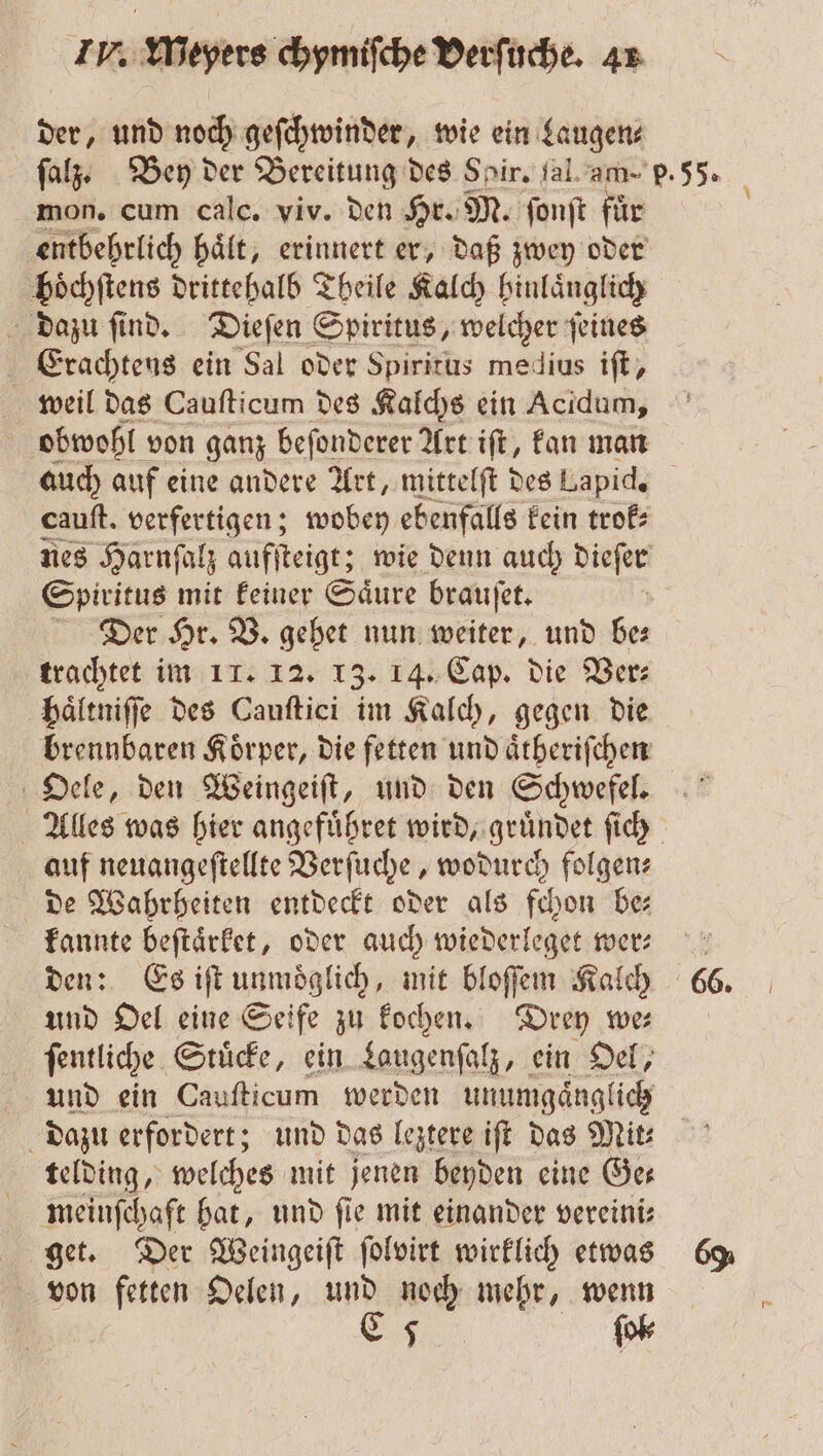 der, und noch geſchwinder, wie ein Laugen⸗ mon. cum calc. viv. den Hr. M. ſonſt für hoͤchſtens drittehalb Theile Kalch hinlaͤnglich dazu ſind. Dieſen Spiritus, welcher ſeines Erachtens ein Sal oder Spiritus medius iſt, weil das Cauſticum des Kalchs ein Acidum, obwohl von ganz beſonderer Art iſt, kan man auch auf eine andere Art, mittelſt des Lapid. Spiritus mit keiner Saͤure brauſet. Der Hr. V. gehet nun weiter, und be⸗ trachtet im 11. 12. 13. 14. Cap. die Ver⸗ haͤltniſſe des Cauſtici im Kalch, gegen die brennbaren Koͤrper, die fetten und aͤtheriſchen Oele, den Weingeiſt, und den Schwefel. auf neuangeſtellte Verſuche, wodurch folgens de Wahrheiten entdeckt oder als fchon be kannte beſtaͤrket, oder auch wiederleget wer— den: Es iſt unmoͤglich, mit bloſſem Kalch und Oel eine Seife zu kochen. Drey we ſentliche Stuͤcke, ein Laugenſalz, ein Oel, und ein Cauſticum werden unumgaͤnglich telding, welches mit jenen beyden eine Ge⸗ meinſchaft hat, und fie mit einander vereini⸗ get. Der Weingeiſt ſolvirt wirklich etwas von fetten Oelen, und noch mehr, wenn „ fok