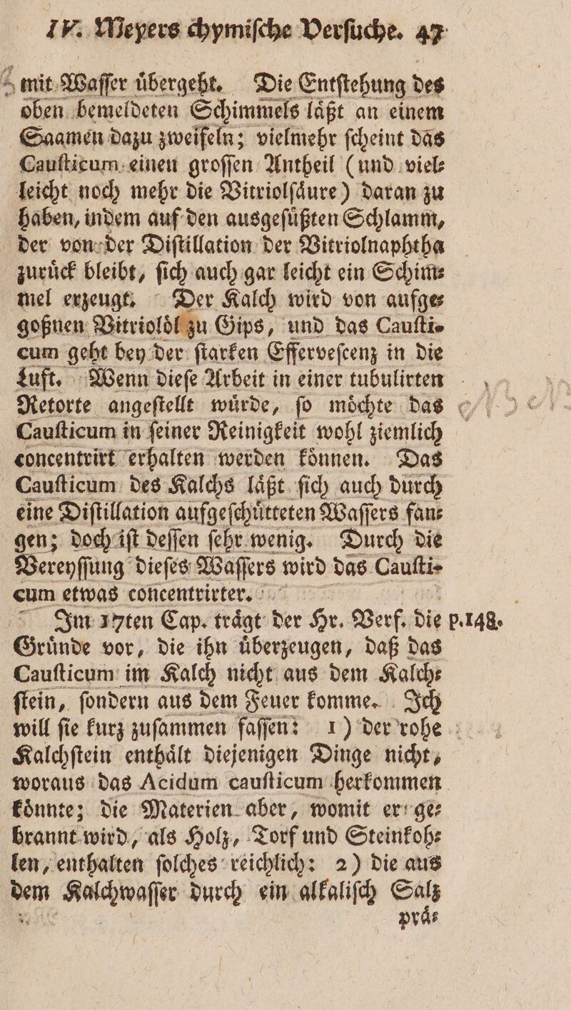 mit Waſſer uͤbergeht. Die Entſtehung des oben bemeldeten Schimmels laͤßt an einem Saamen dazu zweifeln; vielmehr ſcheint das Cauſticum einen groſſen Antheil (und viel⸗ leicht noch mehr die Vitriolſaͤure) daran zu haben, indem auf den ausgeſuͤßten Schlamm, der von der Diſtillation der Vitriolnaphtha zuruͤck bleibt, ſich auch gar leicht ein Schim⸗ mel erzeugt. Der Kalch wird von aufge⸗ goßnen Vitrioldl zu Gips, und das Caufti» cum geht bey der ſtarken Efferveſeenz in die Luft. Wenn dieſe Arbeit in einer tubulirtenn Caufticum in feiner Reinigkeit wohl ziemlich concentrirt erhalten werden koͤnnen. Das Cauſticum des Kalchs laͤßt ſich auch durch eine Diſtillation aufgeſchuͤtteten Waſſers fan⸗ gen; doch iſt deſſen ſehr wenig. Durch die Vereyſſung dieſes Waſſers wird das Cauſti⸗ cum etwas concentrirter. Im arten Cap. trägt: der Hr. Verf. die BAR Gründe vor, die ihn uͤberzeugen, daß das Cauſticum im Kalch nicht aus dem Kalch⸗ ſtein, ſondern aus dem Feuer komme. Ich will fie kurz zuſammen faſſen: 1) der rohe Kalchſtein enthaͤlt diejenigen Dinge nicht, woraus das Acidum cauſticum herkommen koͤnnte; die Materien aber, womit er ge⸗ brannt wird, als Holz, Torf und Steinkoh⸗ len, enthalten ſolches reichlich: 2) die aus ai ae durch ein alkaliſch Wa praͤ⸗