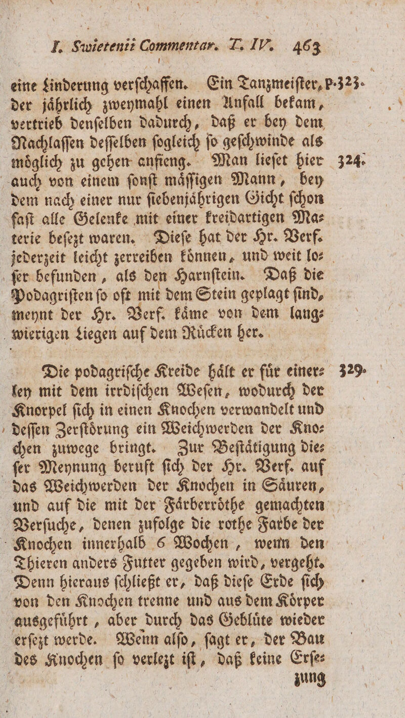 eine Linderung verſchaffen. Ein Tanzmeiſter, P.323. der jaͤhrlich zweymahl einen Anfall bekam, vertrieb denſelben dadurch, daß er bey dem Nachlaſſen deſſelben ſogleich ſo geſchwinde als moͤglich zu gehen anſieng. Man lieſet hier 324. auch von einem ſonſt maͤſſigen Mann, bey dem nach einer nur fiebenjährigen Gicht ſchon faſt alle Gelenke mit einer kreidartigen Mas terie beſezt waren. Dieſe hat der Hr. Verf. jederzeit leicht zerreiben koͤnnen, und weit lo⸗ ſer befunden, als den Harnſtein. Daß die Podagriſten ſo oft mit dem Stein geplagt ſind, meynt der Hr. Verf. kaͤme von dem lang⸗ wierigen Liegen auf dem Ruͤcken her. Die podagriſche Kreide haͤlt er für einer: 32% ley mit dem irrdiſchen Weſen, wodurch der Knorpel ſich in einen Knochen verwandelt und deſſen Zerſtoͤrung ein Weichwerden der Kno⸗ chen zuwege bringt. Zur Beſtaͤtigung die⸗ ſer Meynung beruft ſich der Hr. Verf. auf das Weichwerden der Knochen in Säuren, und auf die mit der Faͤrberroͤthe gemachten Verſuche, denen zufolge die rothe Farbe der Knochen innerhalb 6 Wochen, wenn den Thieren anders Futter gegeben wird, vergeht. Denn hieraus ſchließt er, daß dieſe Erde ſich von den Knochen trenne und aus dem Koͤrper ausgefuͤhrt, aber durch das Gebluͤte wieder erſezt werde. Wenn alſo, ſagt er, der Bau des Knochen ſo verlezt iſt, daß keine Erſe⸗ 9 2 | Be zung