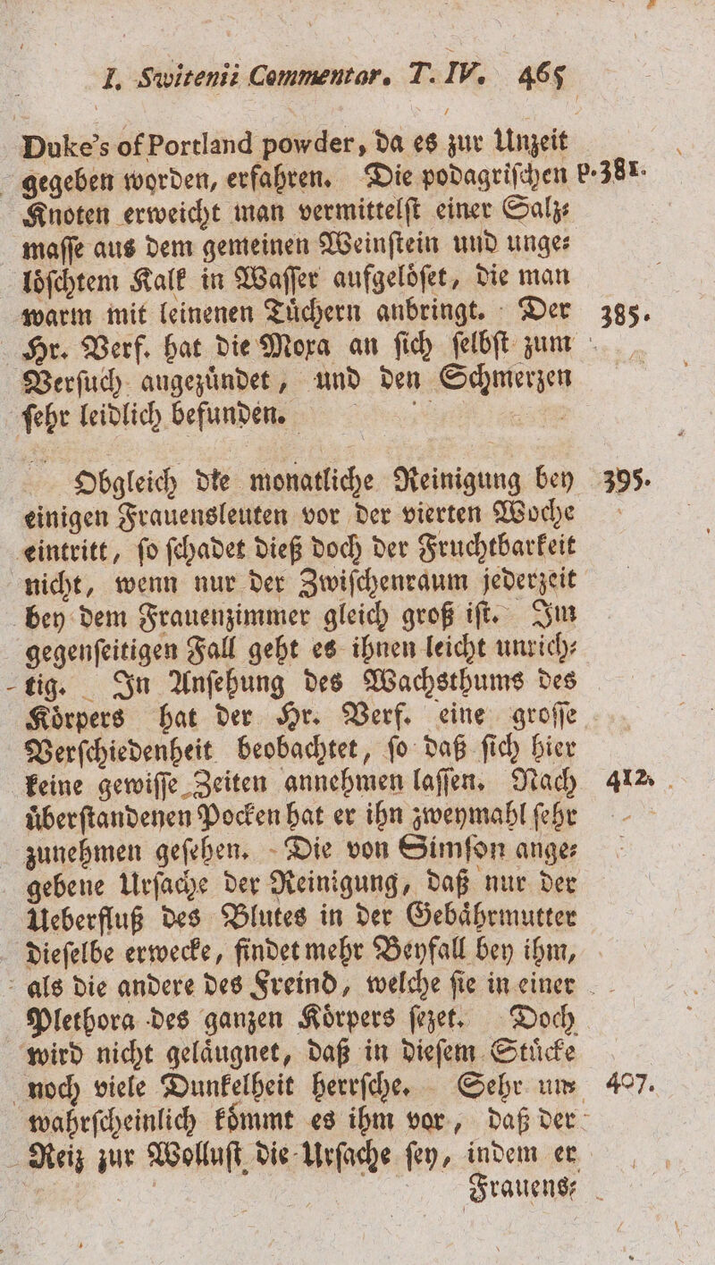 Dukes of Portland powder, da es zur Unzeit gegeben worden, erfahren. Die podagriſchen p.38. Knoten erweicht man vermittelſt einer Salz maſſe aus dem gemeinen Weinſtein und unge⸗ loͤſchtem Kalk in Waſſer aufgeloͤſet, die man warm mit leinenen Tüchern anbringt. Der 385. Hr. Verf. hat die Moxa an ſich ſelbſt zum Verſuch augezuͤndet, und den Schmerzen ſehr leidlich befunden. m Obgleich die monatliche Reinigung bey 395. einigen Frauensleuten vor der vierten Woche eintritt, ſo ſchadet dieß doch der Fruchtbarkeit nicht, wenn nur der Zwiſchenraum jederzeit bey dem Frauenzimmer gleich groß iſt. Im gegenſeitigen Fall geht es ihnen leicht unrich⸗ tig. In Anſehung des Wachsthums des Koͤrpers hat der Hr. Verf. eine groſſe Verſchiedenheit beobachtet, ſo daß ſich hier keine gewiſſe Zeiten annehmen laſſen. Nach 412. uber ſtandenen Pocken hat er ihn zweymahl ſehr zunehmen geſehen. Die von Simſon ange⸗ ſgebene Urſache der Reinigung, daß nur der Ueberfluß des Blutes in der Gebaͤhrmutter dieſelbe erwecke, findet mehr Beyfall bey ihm, als die andere des Freind, welche fie in einer Plethora des ganzen Körpers ſezet. Doch wird nicht gelaͤugnet, daß in dieſem Stuͤcke noch viele Dunkelheit herrſche. Sehr um 407. wahrſcheinlich kommt es ihm vor, daß der ; Reiz zur Wolluſt die Urſache ſey, indem er 10 5 5 a