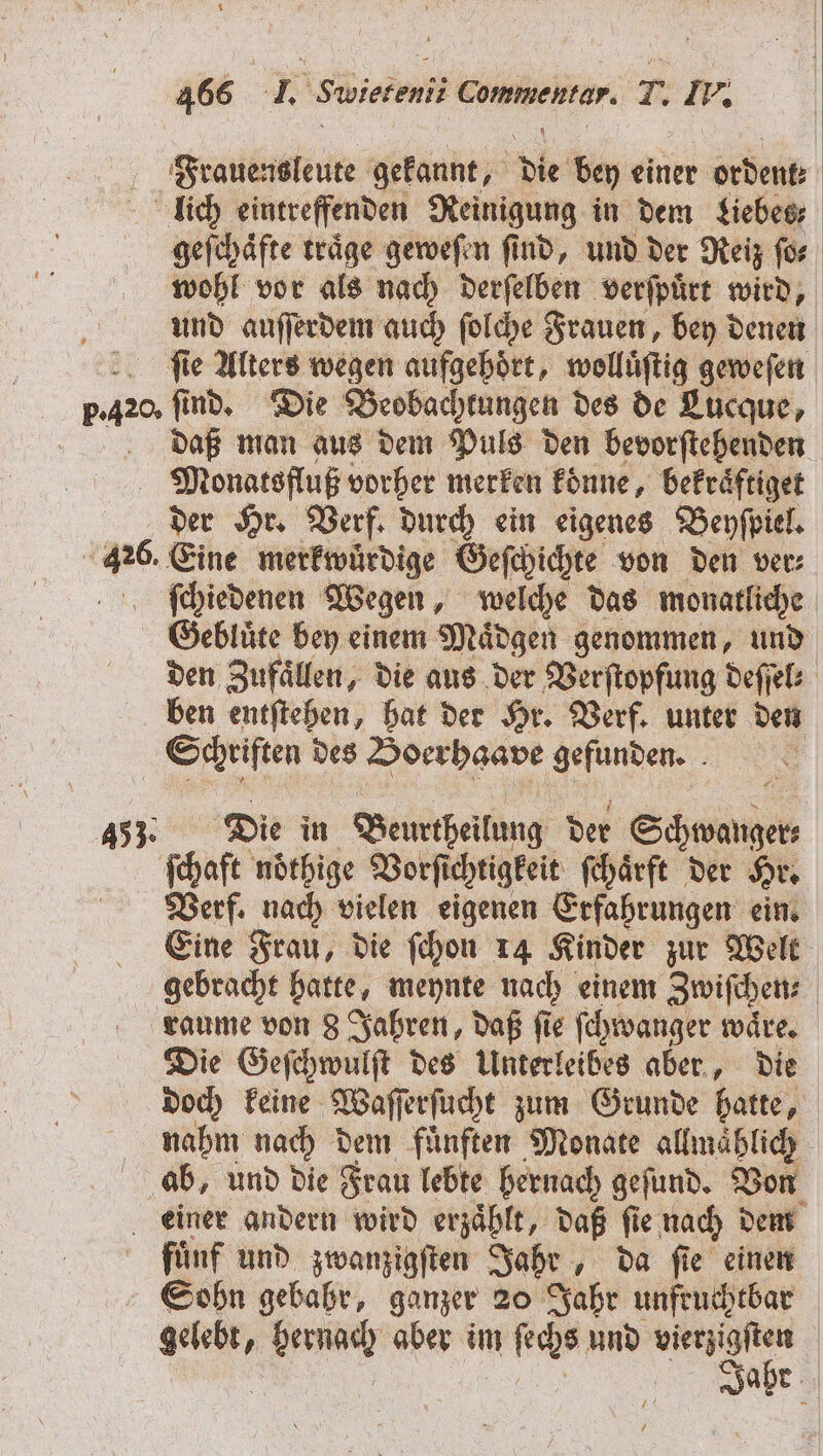 Frauensleute gekannt, die bey einer ordent: lich eintreffenden Reinigung in dem Liebes geſchaͤfte traͤge geweſen ſind, und der Reiz ſo⸗ wohl vor als nach derſelben verſpuͤrt wird, und auſſerdem auch ſolche Frauen, bey denen ſie Alters wegen aufgehoͤrt, wolluͤſtig geweſen pa find, Die Beobachtungen des de Lucque, daß man aus dem Puls den bevorſtehenden Monatsfluß vorher merken konne, bekraͤftiget der Hr. Verf. durch ein eigenes Beyſpiel. 1 Eine merkwuͤrdige Geſchichte von den ver⸗ ſchiedenen Wegen, welche das monatliche Gebluͤte bey einem Maͤdgen genommen, und den Zufaͤllen, die aus der Verſtopfung deſſel⸗ ben entſtehen, hat der Hr. Verf. unter den Schriften des Boerhaave gefunden. 453. Die in Beurtheilung der Schwanger ſchaft nöthige Vorſichtigkeit ſchaͤrft der Hr. Verf. nach vielen eigenen Erfahrungen ein. Eine Frau, die ſchon 14 Kinder zur Welt gebracht hatte, meynte nach einem Zwiſchen⸗ raume von 8 Jahren, daß fie ſchwanger wäre. Die Geſchwulſt des Unterleibes aber, die doch keine Waſſerſucht zum Grunde hatte, nahm nach dem fuͤnften Monate allmahlich ab, und die Frau lebte hernach geſund. Von einer andern wird erzaͤhlt, daß ſie nach dem fünf und zwanzigſten Jahr, da fie einen Sohn gebahr, ganzer 20 Jahr unfruchtbar N N aber im n ſechs und N | | ahr