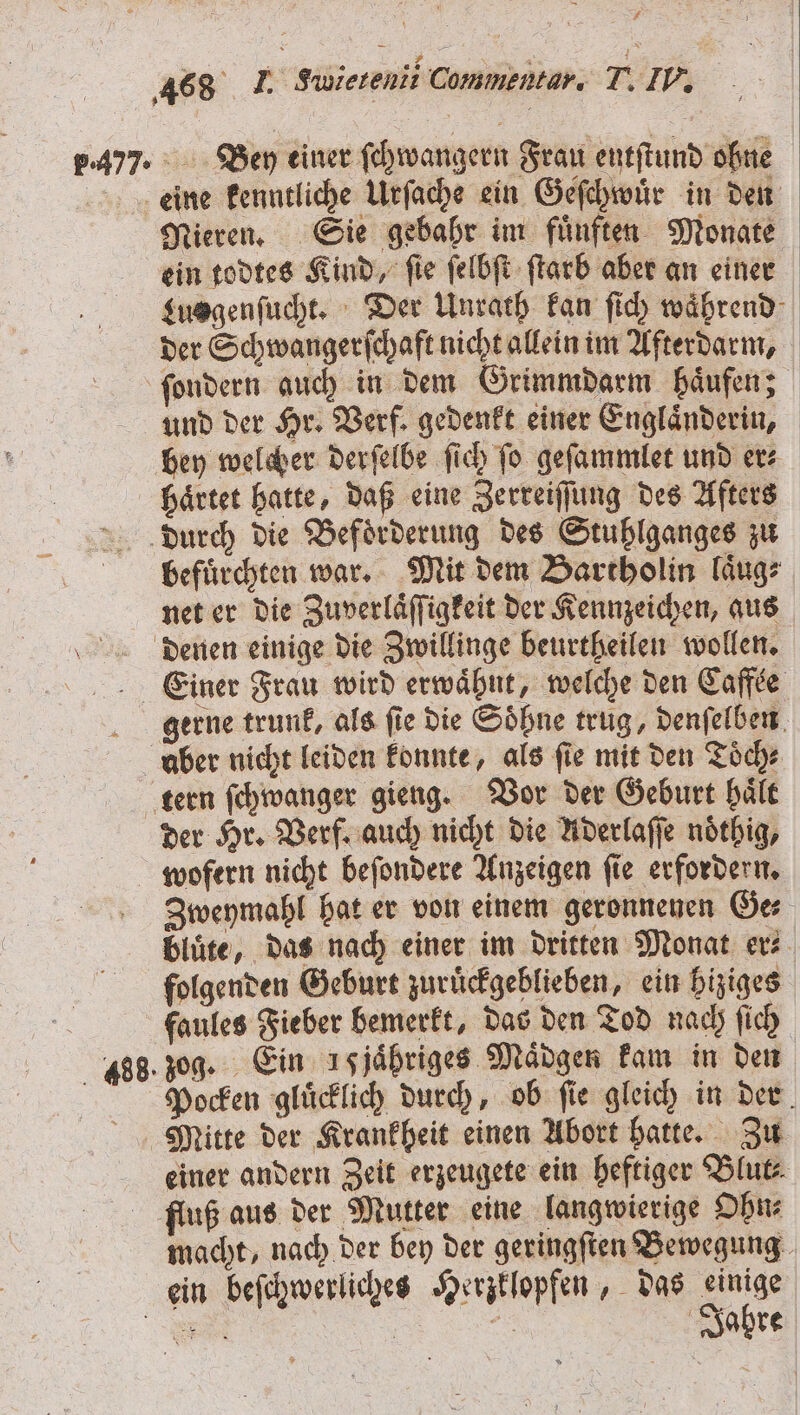 7.477. Ben einer ſchwangern Frau entſtund ohne Nieren. Sie gebabr im fünften Monate ein todtes Kind, ſie ſelbſt ſtarb aber an einer Lusgenſucht. Der Unrath kan ſich wahrend der Schwangerſchaft nicht allein im Afterdarm, ſondern auch in dem Grimmdarm haͤufen; und der Hr. Verf. gedenkt einer Englaͤnderin, bey welcher derſelbe ſich ſo geſammlet und er⸗ haͤrtet hatte, daß eine Zerreiſſung des Afters befuͤrchten war. Mit dem Bartholin laͤug⸗ net er die Zuverlaͤſſigkeit der Kennzeichen, aus gerne trunk, als fie die Söhne trug, denſelben aber nicht leiden konnte, als ſie mit den Toͤch⸗ der Hr. Verf. auch nicht die Aderlaſſe noͤthig, 488. Zweymahl hat er von einem geronnenen Ge⸗ bluͤte, das nach einer im dritten Monat er⸗ folgenden Geburt zuruͤckgeblieben, ein hiziges faules Fieber bemerkt, das den Tod nach ſich zog. Ein ısjähriges Maͤdgen kam in den Pocken gluͤcklich durch, ob ſie gleich in der einer andern Zeit erzeugete ein heftiger Blut macht, nach der bey der geringſten Bewegung Jahre