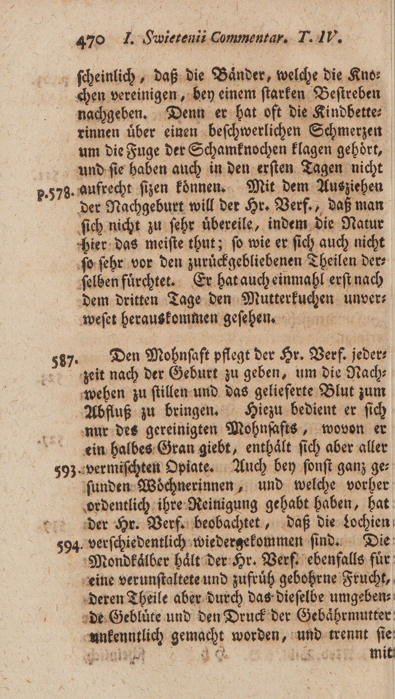 ſcheinlich, daß die Bänder, welche die Kno: chen vereinigen, bey einem ſtarken Beſtreben nachgeben. Denn er hat oft die Kindbette⸗ rinnen uͤber einen beſchwerlichen Schmerzen um die Fuge der Schamknochen klagen gehört, und ſie haben auch in den erſten Tagen nicht 5.578. aufrecht ſizen koͤnnen. Mit dem Ausziehen der Nachgeburt will der Hr. Verf., daß man ſich nicht zu ſehr uͤbereile, indem die Natur hier das meiſte thut; fo wie er ſich auch nicht ſo ſehr vor den zuruͤckgebliebenen Theilen der⸗ ſelben fuͤrchtet. Er hat auch einmahl erſt nach dem dritten Tage den Mutterkuchen unver⸗ weſet herauskommen geſehen. | 58). Den Mohnſaft pflegt der Hr. Verf. jeder⸗ zeit nach der Geburt zu geben, um die Nach⸗ wehen zu ſtillen und das gelieferte Blut zum Abfluß zu bringen. Hiezu bedient er ſich nur des gereinigten Mohnſafts, wovon er ein halbes Gran giebt, enthaͤlt ſich aber aller 593. vermiſchten Opiate. Auch bey ſonſt ganz ges ſunden Woͤchnerinnen, und welche vorher ordentlich ihre Reinigung gehabt haben, hat der Hr. Verf. beobachtet, daß die Lochien 594. verſchiedentlich wiedergekommen ſind. Die Mondkaͤlber hält der Hr. Verf. ebenfalls fuͤr Leine verunſtaltete und zufrüh gebohrne Frucht, deren Theile aber durch das dieſelbe umgeben⸗ de Gebluͤte und den Druck der Gebaͤhrmutter unkenntlich gemacht worden, und trennt ſie ii e M e mit