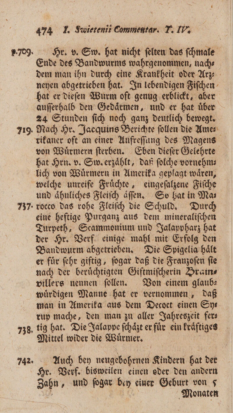 Ende des Bandwurms wahrgenommen, nach⸗ dem man ihn durch eine Krankheit oder Arz neyen abgetrieben hat. In lebendigen Fiſchen 719. auſſerhalb den Gedaͤrmen, und er hat über 24 Stunden ſich noch ganz deutlich bewegt. Nach Hr. Jacquins Berichte ſollen die Ame⸗ rikaner oft an einer Aufreſſung des Magens von Wuͤrmern ſterben. Eben dieſer Gelehrte hat Hrn. v. Sw. erzähle, daß ſolche vornehm⸗ i 738. und ähnliches Fleiſch aͤſſen. So hat in Ma⸗ rocco das rohe Fleiſch die Schuld. Durch eine heftige Purganz aus dem mineraliſchen Turpeth, Scammonium und Jalappharz hat der Hr. Verf einige mahl mit Erfolg den Bandwurm abgetrieben. Die Spigelia haͤlt nach der beruͤchtigten Giftmiſcherin Brain⸗ villers nennen ſollen. Von einem glaub⸗ wuͤrdigen Manne hat er vernommen, daß man in Amerika aus dem Decoct einen Sys rup mache, den man zu aller Jahreszeit fer⸗ tig hat. Die Jalappe ſchaͤzt er fuͤr ein kraͤftiges Mittel wider die Wuͤrmer. Auch bey neugebohrnen Kindern bat d der Hr. Verf. bisweilen einen oder den andern Sehn und an: Bin einer Geburt von 5 „Mohaten