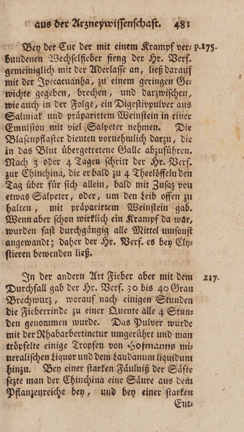 Bey der Cur der mit einem Krampf ver: p.175. ee Wechſelſieber fieng der Hr. Verf. gemeiniglich mit der Aderlaſſe an, ließ SE mit der Ipecacuanha, zu einem geringen wichte gegeben, brechen, und darspiſchen, wie auch in der Folge, ein Digeſtivpulver aus Salmiak und praͤparietem Weinſtein in einer Emulſion mit viel Salpeter nehmen. Die Blaſenpflaſter dienten vornehmlich darzu, die in das Blut uͤbergetretene Galle abzufuͤhren. Nach 3 oder 4 Tagen ſchritt der Hr. Verf. zur Ehinchina, die er bald zu 4 Theelöffeln den ‚Tag über für ſich allein, bald mit Zuſaz von etwas Salpeter, oder, um den Leib offen zu halten, mit praͤparirtem Weinſtein gab. Wenn aber ſchon wirklich ein Krampf da war, wurden fat durchgängig alle Mittel umſonſt angewandt; daher der Hr. nah es ben Ey ſtieren ae ließ. In der andern Art Fieber bc mit dem 217. Durchfall gab der Hr. Verf. 30 bis 40 Gran Brechwurz, worauf nach einigen Stunden die Fieberrinde zu einer Quente alle 4 Stun⸗ den genommen wurde. Das Pulver wurde mit der Rhabarbertinctur umgerübrt und man troͤpfelte einige Tropfen von Hofmanns mi: neraliſchen Liquor und dem Laudanum liquidum hinzu. Bey einer ſtarken Faͤulniß der Säfte ſezte man der Chinchina eine Säure aus dem en en und * einer ere nt⸗