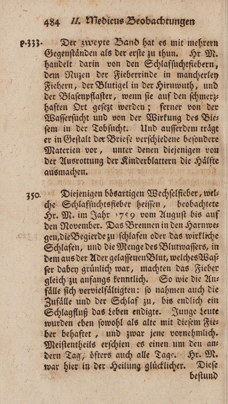 P:333- Der zweyte Band hat es mit mehrern Gegenſtaͤnden als der erſte zu thun. Hr M. haften Ort geſezt werden; ferner von der Waſſerſucht und von der Wirkung des Bie⸗ er in Geſtalt der Briefe verſchiedene beſondere 350 ausmachen. Diͤejenigen boͤsartigen Wechſelfieber, wel: che Scylaffuchtsfieber beiſſen, beobachtete Hr. M. im Jahr 799 vom Auguſt bis auf den November. Das Brennen in den Harnwe⸗ dem aus der Ader gelaſſenen Blut, welches Waſ⸗ fer dabey gruͤnlich war, machten das Fieber gleich zu anfangs kenntlich. So wie die An⸗ fälle ſich vervielfaͤltigten: fo nahmen auch die wurden eben ſowohl als alte mit dieſem Fie⸗ Meiſtentheils erſchien es einen um den an⸗ beſtund