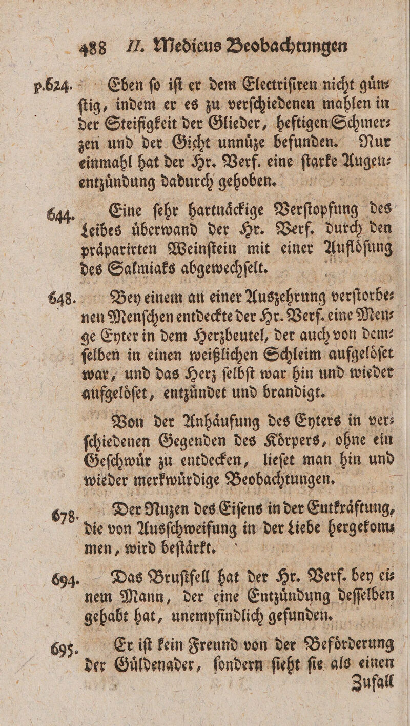 648. Eben fo ift er dem Electriſiren nicht guͤn⸗ der Steifigkeit der Glieder, heftigen Schmer⸗ zen und der Gicht unnuͤze befunden. Nur einmahl hat der Hr. Verf. eine ſtarke be entzuͤndung dadurch gehoben. Eine ſehr hartnaͤckige Verſtopfung des eis uͤberwand der Hr. Verf. durch den praͤparirten Weinſtein mit einer Aufloſung des Salmiaks abgewechſelt. Bey einem an einer Auszehrung werfiocher | nen Menſchen entdeckte der Hr. Verf. eine Men ge Eyter in dem Herzbeutel, der auch von dem⸗ ſelben in einen weißlichen Schleim aufgelöfet war, und das Herz felbft war hin und wieder an ue entzündet und brandigt. | Von der Anhaͤufung des Eyters in ver⸗ ſchiedenen Gegenden des Koͤrpers, ohne ein Geſchwuͤr zu entdecken, lieſet man hin und wieder merkwuͤrdige Beobachtungen. | Der Nuzen des Eiſens in der Eutkraͤftung, die von Ausſchweifung in der Liebe eee men, wird beſtaͤrkt. 5 Das Bruſtfell hat der Hr Gef. bey eis So Mann, der eine Entzündung deſſelben Ahe hat, unempfindlich gefunden. Er iſt kein Freund von der Beförderung der e ſondern ſieht ſie als einen Zufall