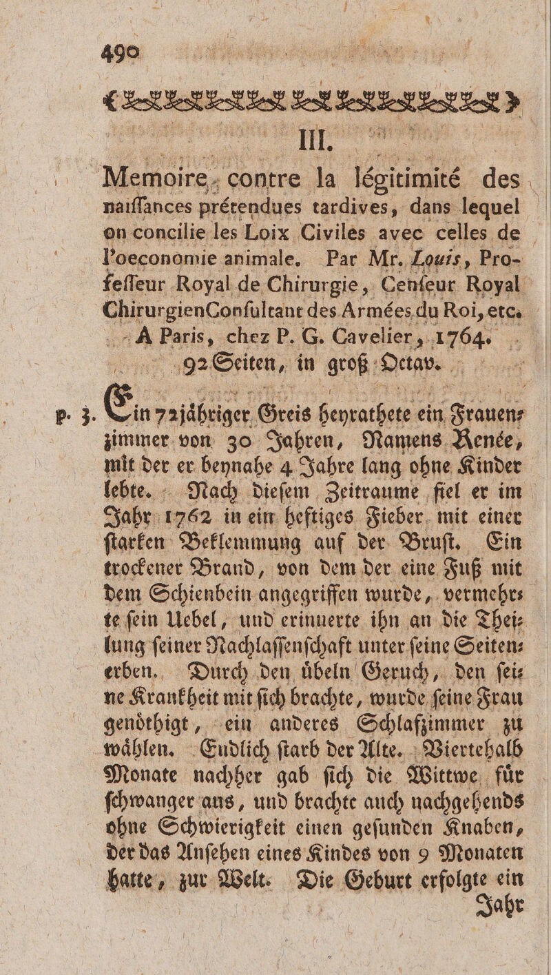 — 8 Meet, . &gt; naiſſances pretendues tardives, dans lequel Poeconomie animale, Par Mr. Louis „Pro- feſſeur Royal de Chirurgie, Cenſeur Royal M des Armèes du Roi, etc. A Paris, chez P. G. Cavelier, 1764. ‚98 Seiten, in groß Dan. Eu, yzjäbriger Greis e ein POL zimmer von 30 Jahren, Namens Renee, mit der er beynahe 4 Jahre lang ohne Kinder lebte. Nach dieſem Zeitraume fiel er im Jahr 1762 in ein heftiges Fieber mit einer ſtarken Beklemmung auf der Bruſt. Ein trockener Brand, von dem der eine Fuß mit te fein Uebel, und erinnerte ihn an die Theis lung feiner Nachlaſſenſchaft unter feine Seitens erben. Durch den uͤbeln Geruch, den ſei ne Krankheit mit fich brachte, wurde feine Frau genoͤthigt, ein anderes Schlafzimmer zu wählen. Endlich ſtarb der Alte. Viertehalb Monate nachher gab ſich die Wittwe fuͤr ſchwanger ans, und brachte auch nachgehends ohne Schwierigkeit einen geſunden Knaben, Jahr