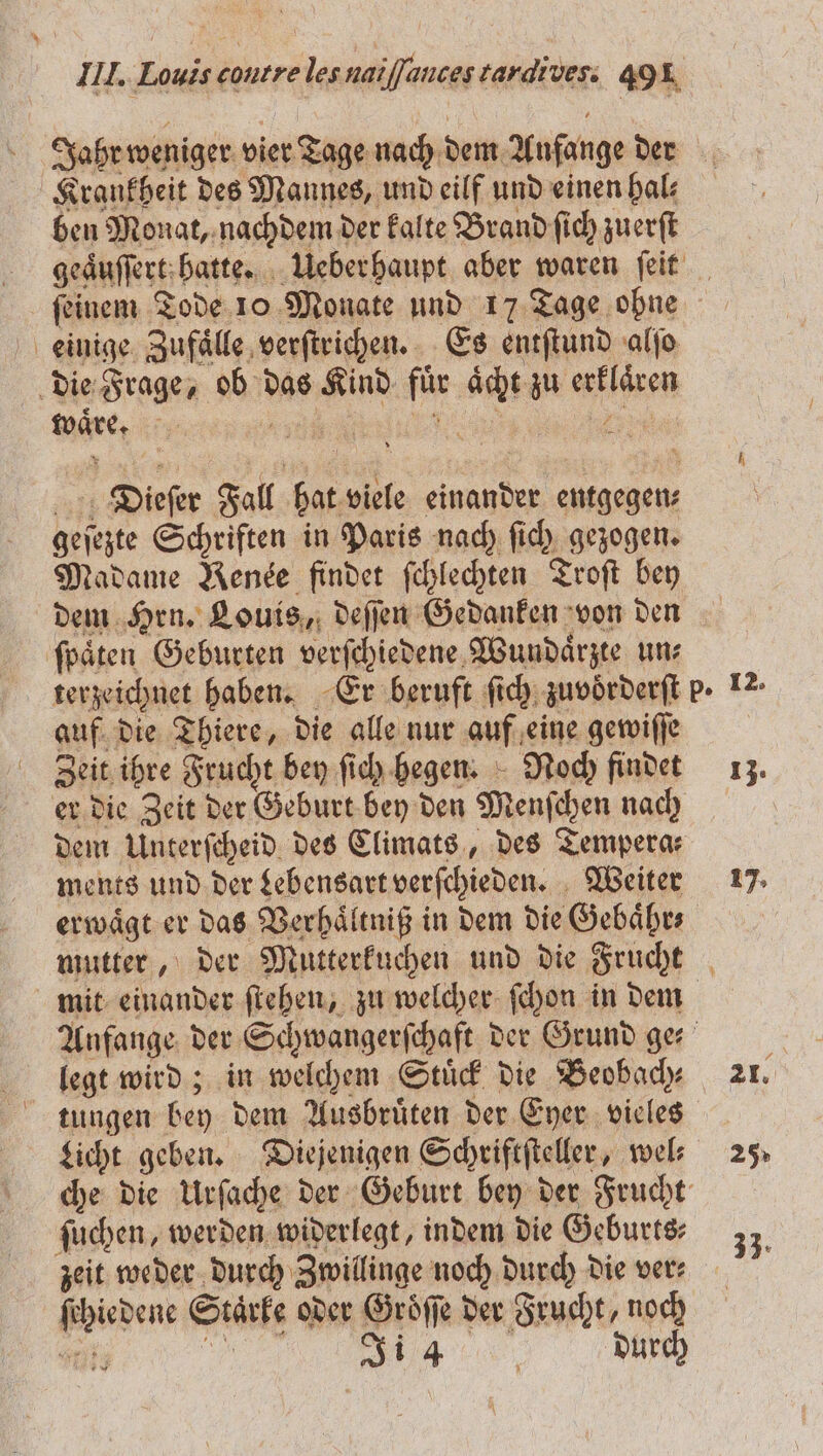 Jahr weniger vier Tage nach dem Anfange der Krankheit des Mannes, und eilf und einen hal: ben Monat, nachdem der kalte Brand ſich zuerſt ſeinem Tode 10 Monate und 17 Tage ohne waͤre. 5 Dieſer Fall hat viele einander entgegen geſezte Schriften in Paris nach ſich gezogen. Madame Rende finder ſchlechten Troſt bey dem Hrn. Louis, deſſen Gedanken von den ſpaͤten Geburten verſchiedene Wundaͤrzte un⸗ auf die Thiere, die alle nur auf eine gewiſſe Zeit ihre Frucht bey ſich hegen. Noch findet er die Zeit der Geburt bey den Menſchen nach dem Unterſcheid des Climats, des Tempera: ments und der Lebensart verſchieden. Weiter legt wird; in welchem Stuͤck die Beobach⸗ tungen bey dem Ausbruͤten der Eyer vieles ſuchen, werden widerlegt, indem die Geburts⸗ zeit weder durch Zwillinge noch durch die ver⸗ ſchiedene Staͤrke oder Groͤſſe der Frucht, noch 69110 ff. durch 13. 17. 21. 25%