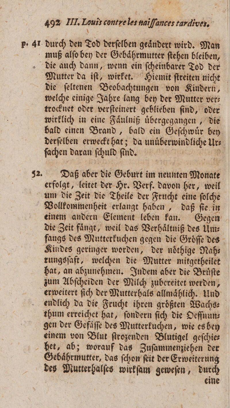 re; 492 III. Louis contre les naiſſances tardives, | | p. 41 durch den Tod derſelben geändert wird. Man muß alſo bey der Gebaͤhrmutter ſtehen bleiben, die auch dann, wenn ein ſcheinbarer Tod der Mutter da iſt, wirket. Hiemit ſtreiten nicht die ſeltenen Beobachtungen von Kindern, welche einige Jahre lang bey der Mutter ver: trocknet oder verſteinert geblieben ſind, oder wirklich in eine Faͤulniß uͤbergegangen, die bald einen Brand, bald ein Geſchwuͤr bey derſelben erweckt hat; da unuͤberwindliche Ur⸗ ſachen daran ſchuld ſ ind. 32. Daß aber die Geburt im neunten Monate erfolgt, leitet der Hr. Verf. davon her, weil um die Zeit die Theile der Frucht eine ſolche Vollkommenheit erlangt haben, daß ſie in einem andern Element leben kan. Gegen die Zeit faͤngt, weil das Verhaͤltniß des Um⸗ fangs des Mutterkuchen gegen die Groͤſſe des Kindes geringer worden, der noͤthige Naß⸗ rungsſaft, welchen die Mutter mitgetheilet hat, an abzunehmen. Indem aber die Bruͤſte zum Abſcheiden der Milch zubereitet werden, erweitert ſich der Mutterhals allmaͤhlich. Und endlich da die Frucht ihren größten Wache: thum erreichet hat, ſondern ſich die Oeffnun⸗ gen der Gefaͤſſe des Mutterkuchen, wie es bey einem von Blut ſtrozenden Blutigel geſchie⸗ het, ab; worauf das Zuſammenziehen der Gebaͤhrmutter, das ſchon ſeit der Erweiterung des Mutter halſes wirkſam geweſen, durch ä eine