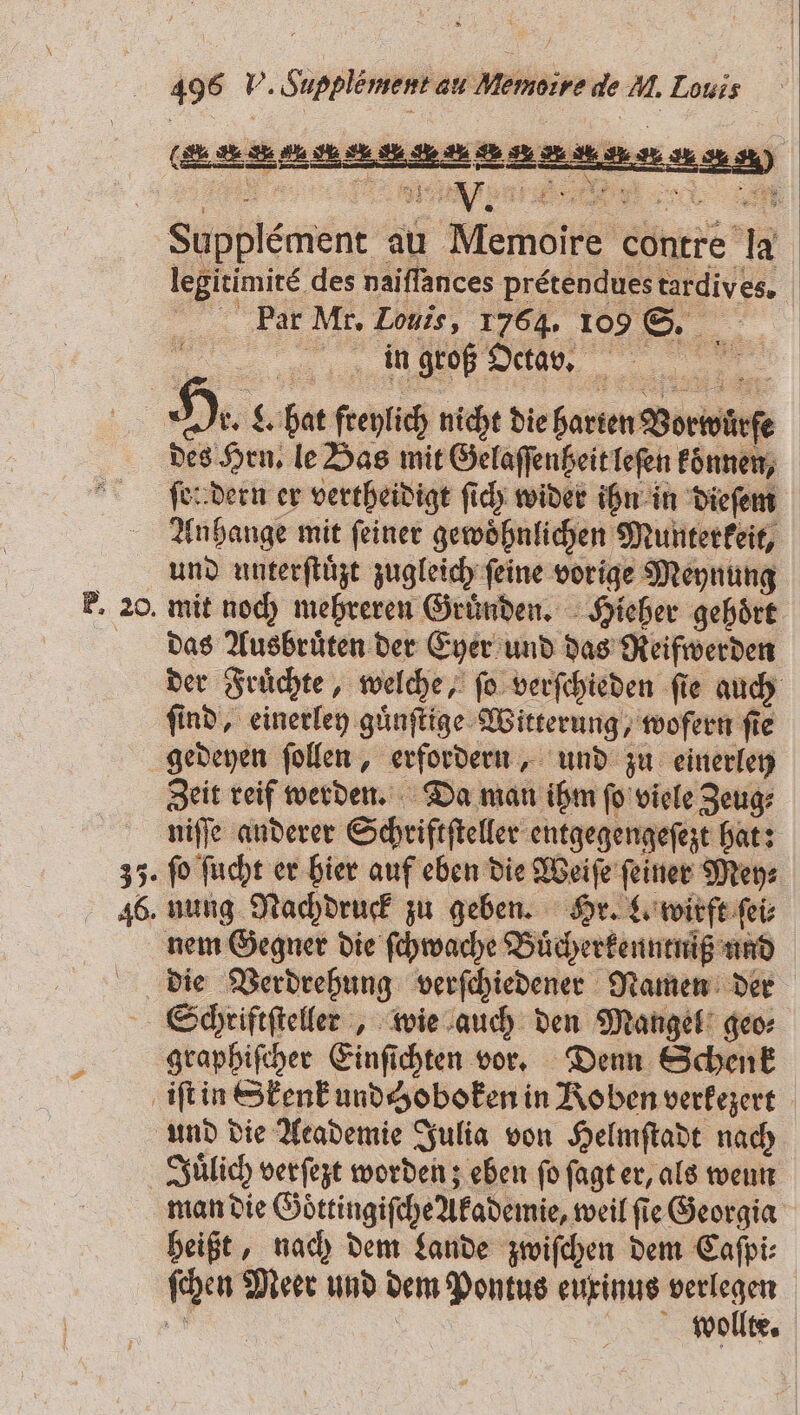 (SAA Supplement au Memoire contre la legitimire des naiſſances pretendues tardives. Par Mr. Louis, 1764. 109 S. ERSTE in groß Octa s. 22 &gt; &lt; ö 4 — EN SEEN) des Hrn. le Bas mit Gelaſſenßeit leſen konnen, ſen dern er vertheidigt ſich wider ihn in dieſem Anhange mit ſeiner gewoͤhnlichen Munterkeit, und unterſtuͤzt zugleich feine vorige Meynung mit noch mehreren Gründen, Hieher gehört das Ausbruͤten der Eyer und das Reifwerden der Fruͤchte, welche, ſo verſchieden ſie auch find, einerley guͤnſtige Witterung, wofern fie Zeit reif werden. Da man ihm ſo viele Zeug⸗ fo ſucht er hier auf eben die Weiſe feiner Mey⸗ nung Nachdruck zu geben. Hr. L. wirft ſei⸗ die Verdrehung verſchiedener Namen der graphiſcher Einſichten vor. Denn Schenk und die Academie Julia von Helmſtadt nach Juͤlich verſezt worden; eben fo ſagt er, als wenn man die Goͤttingiſche Akademie, weil ſie Georgia heißt, nach dem Lande zwiſchen dem Caſpi⸗ wollte.