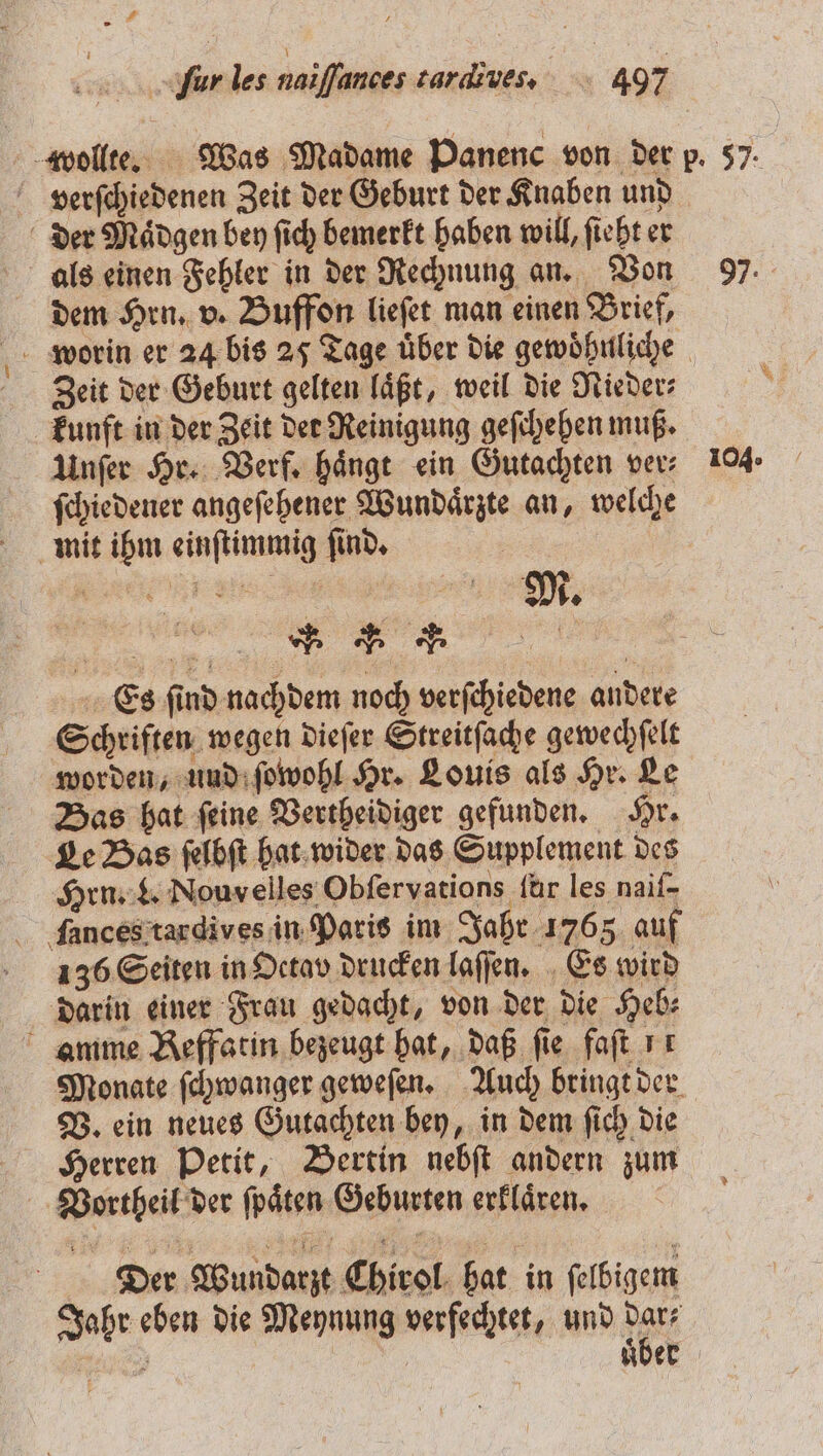 ur les naiſſunces tardiues. 497 verſchiedenen Zeit der Geburt der Knaben und der Maͤdgen bey ſich bemerkt haben will, ſieht er als einen Fehler in der Rechnung an. Von dem Hrn. v. Buffon lieſet man einen Brief, Zeit der Geburt gelten läßt, weil die Nieder- kunft in der Zeit der Reinigung geſchehen muß. Unſer Hr. Verf. haͤngt ein Gutachten ver⸗ ſchiedener angeſehener Wundaͤrzte an, welche mit ihm einſtimmig ſind. 4 K Schriften wegen dieſer Streitſache gewechſelt worden, und ſowohl Hr. Louis als Hr. Le Bas hat ſeine Vertheidiger gefunden. Hr. Le Bas ſelbſt hat wider das Supplement des Hrn. L. Nouvelles Obſervations für les naif- fances tardives in Paris im Jahr 1765 auf 1356 Seiten in Detav drucken laſſen. Es wird darin einer Frau gedacht, von der die Heb⸗ amme Reffatin bezeugt hat, daß fie faſt 1 Monate ſchwanger geweſen. Auch bringt der V. ein neues Gutachten bey, in dem ſich die Herren Petit, Bertin nebſt andern zum Vortheil der ſpaͤten Geburten erklaͤren. Der Wundarzt Chirol hat in ſelbigem Jahr eben die Meynung verfechtet, und dar⸗ 97. 104.