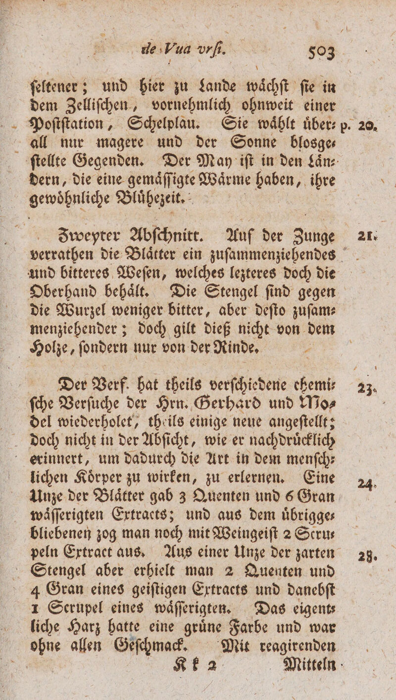 \ dem Zelliſchen, vornehmlich ohnweit einer all nur magere und der Sonne blosge— dern, die eine gemaͤſſigte Waͤrme baben, ihre | gewößnliche Bluͤhezeit. | Zweyter Abſchnitt. Auf der Zunge 21. und bitteres Weſen, welches lezteres doch die Oberhand behaͤlt. Die Stengel ſind gegen die Wurzel weniger bitter, aber deſto zuſam⸗ „ Holze, ſondern nur von der Rinde. Der Verf hat theils verſchiedene ehemi⸗ ſche Verſuche der Hrn. Gerhard und Mo⸗ del wiederholet, theils einige neue angeſtellt; erinnert, um dadurch die Art in dem menſch⸗ llichen Körper zu wirken, zu erlernen. Eine Unze der Blaͤtter gab 3 Quenten und 6 Gran waͤſſerigten Extraets; und aus dem uͤbrigge⸗ bliebenen zog man noch mit Weingeiſt 2 Scru⸗ Stengel aber erhielt man 2 Quenten und 1 Scrupel eines waͤſſerigten. Das eigent⸗ lliche Harz hatte eine grüne Farbe und war 55 allen Geſchmack. Mit reagirenden 5 K 23.