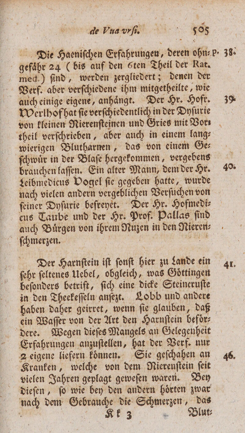 de Vua br. 50 gefaͤbr 24 (bis auf den ten Theil der Nat. med.) find, werden zergliedert; denen der Verf. aber verſchiedene ihm mitgetheilte, wie auch einige eigene, anhaͤngt. Der Hr. Hoft. Werlhof hat ſie verſchiedentlich in der Dyſurie 3% wierigen Blutharnen, das von einem Ge⸗ ſchwuͤr in der Blaſe hergekommen, vergebens brauchen kaſſen. Ein alter Mann, dem der Hr. Leibmedicus Vogel ſie gegeben hatte, wurde feiner Dyſurie befreyet. Der Hr. Hofmedi⸗ eus Taube und der Hr. Prof. Pallas ſind 49% ſchmerzen. Der Harnftein iſt ſonſt hier zu Lande ein ſehr ſeltenes Uebel, obgleich, was Goͤttingen beeſonders betrift, ſich eine dicke Steineruſte in den Theekeſſeln anſezt. Lobb und andere Erfahrungen anzuſtellen, hat der Verf. nur Kranken, welche von dem Nierenſtein ſeit vielen Jahren geplagt geweſen waren. Bey dieſen, ſo wie bey den andern hoͤrten zwar 92 „ Blut⸗ 41.