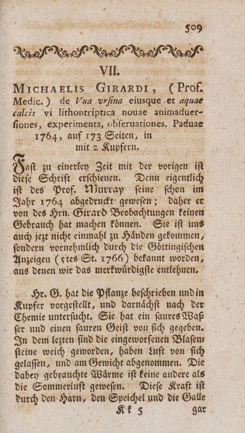 H OS MIcHAELIS GIRARDI, Medic.) de Vua vrfina eiusque et aquae calcis vi lithontriptica nouae animaduer- fiones, experimenta, obferuationes. Paduae 1764, auf 173 Seiten, in | . mit 2 Kupfern. Fist zu einerkey Zeit mit der vorigen iſt iſt des Prof. Wurray feine ſchon im Jahr 1764 abgedruckt geweſen; daher er Gebrauch hat machen koͤnnen. Sie iſt uns ſondern vornehmlich durch die Goͤttingiſchen Anzeigen (stes St. 1766) bekannt worden, Hr. G. hat die Pflanze beſchrieben und in Kupfer vorgeſtellt, und darnaͤchſt nach der Chemie unterſucht. Sie hat ein ſaures Waſ— ſer und einen ſauren Geiſt von ſich gegeben. ſteine weich geworden, haben Luft von ſich gelaſſen, und am Gewicht abgenommen. Die die Sommerluft geweſen. Dieſe Kraft iſt durch den Harn, den Speichel und die Galle