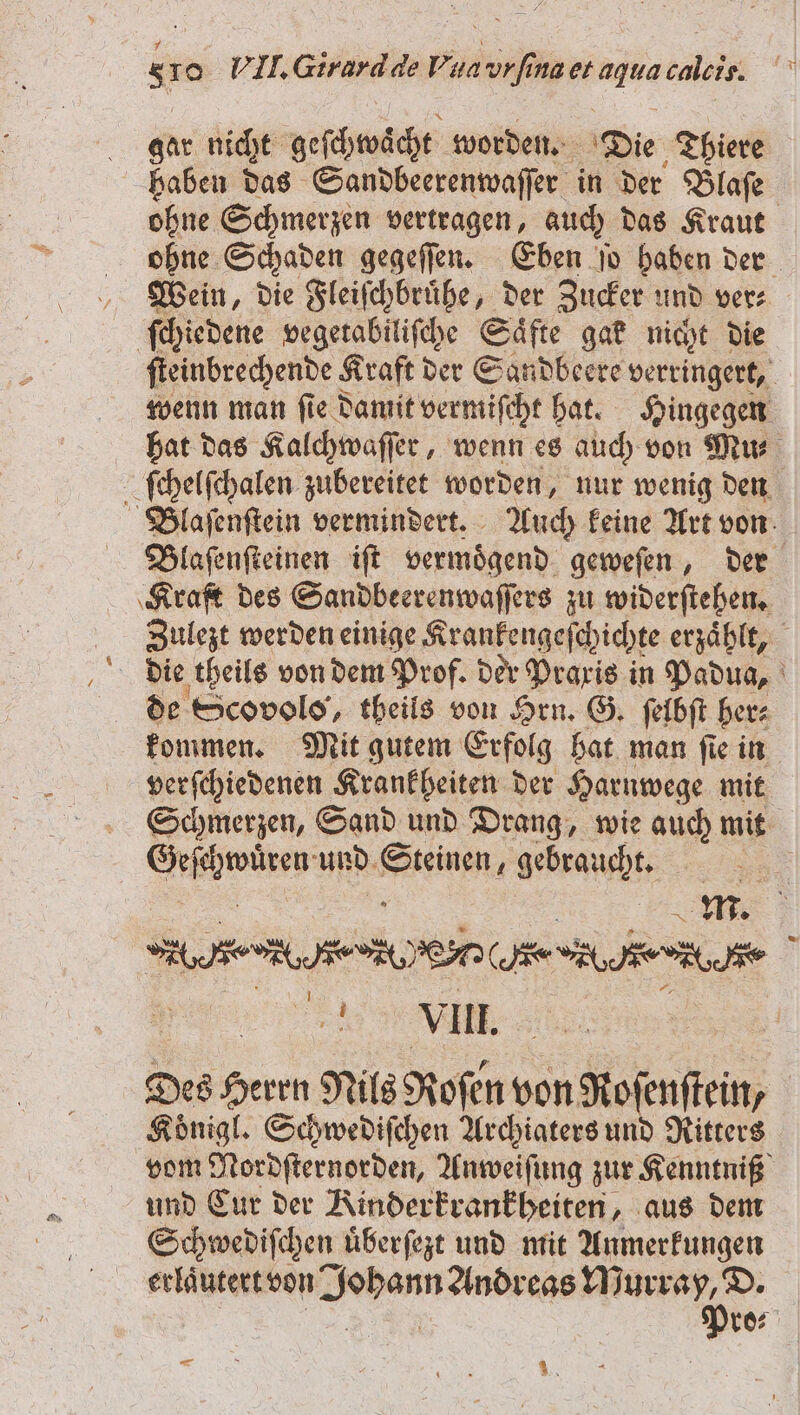 gar nicht geſchwaͤcht worden. Die Thiere haben das Sandbeerenwaſſer in der Blaſe ohne Schmerzen vertragen, auch das Kraut ohne Schaden gegeſſen. Eben ſo haben der Wein, die Fleiſchbruͤhe, der Zucker und ver⸗ ſchiedene vegetabiliſche Saͤfte gak nicht die ſteinbrechende Kraft der Sandbeere verringert, wenn man ſie damit vermiſcht hat. Hingegen hat das Kalchwaſſer, wenn es auch von Mus ſchelſchalen zubereitet worden, nur wenig den Blaſenſtein vermindert. Auch keine Art von Blaſenſteinen iſt vermoͤgend geweſen, der Kraft des Sandbeerenwaſſers zu widerſtehen. Zulezt werden einige Krankengeſchichte erzaͤhlt, de Scovolo, theils von Hrn. G. ſelbſt her⸗ kommen. Mit gutem Erfolg hat man ſie in verſchiedenen Krankheiten der Harnwege mit Schmerzen, Sand und Drang, wie auch mit ae und Kenne gebraucht. me | HER oe. edu. | u VIII. Des Herrn Nils Roſen von Roſenſtein, Koͤnigl. Schwediſchen Archiaters und Ritters vom Nordſternorden, Anweiſung zur Kenntniß und Cur der Kinderkrankheiten, aus dem Schwediſchen uͤberſezt und mit Anmerkungen erlautert von 8888 vos 5 | | 88 1