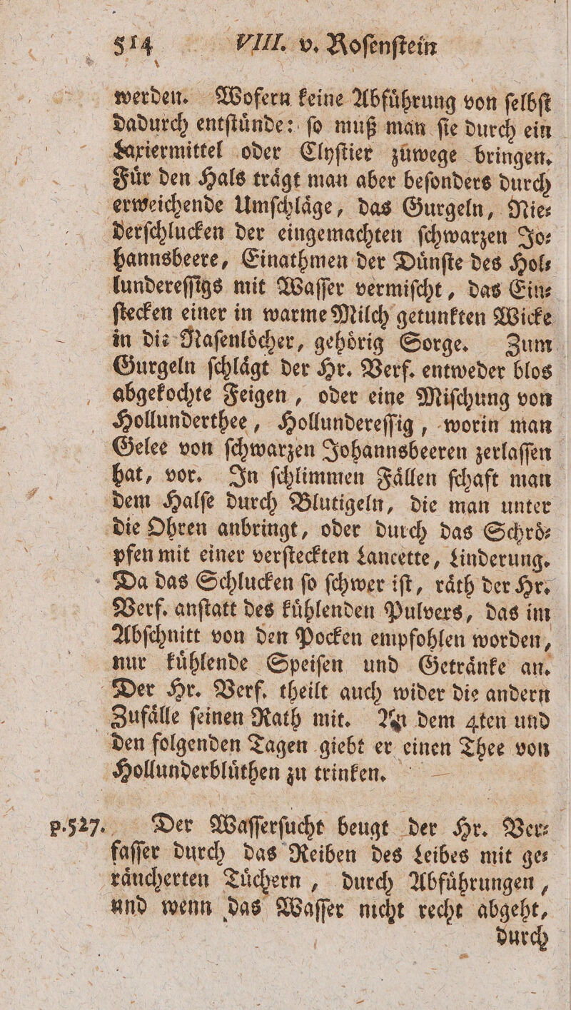 werden. Wofern keine Abfuͤhrung von ſelbſt dadurch entſtuͤnde: ſo muß man ſie durch ein gxiermittel oder Clyſtier zuwege bringen. Fiuͤr den Hals trägt man aber beſonders durch erweichende Umſchlaͤge, das Gurgeln, Nies Dderſchlucken der eingemachten ſchwarzen Jo⸗ hannsbeere, Einathmen der Duͤnſte des Hol⸗ lundereſſigs mit Waſſer vermiſcht, das Ein⸗ ſtecken einer in warme Milch getunkten Wicke in die Naſenloöcher, gehörig Sorge. Zum Gurgeln ſchlaͤgt der Hr. Verf. entweder blos abgekochte Feigen, oder eine Miſchung von Hollunderthee, Hollundereſſig, worin man Gelee von ſchwarzen Johannsbeeren zerlaſſen bat, vor. In ſchlimmen Faͤllen ſchaft man dem Halſe durch Blutigeln, die man unter die Ohren anbringt, oder durch das Schroͤ⸗ pfen mit einer verſteckten Lancette, Linderung. Da das Schlucken ſo ſchwer iſt, raͤth der Hr. Verf. anſtatt des kuͤhlenden Pulvers, das im Abſchnitt von den Pocken empfohlen worden, nur kuͤhlende Speiſen und Getraͤnke an. Der Hr. Verf. theilt auch wider die andern Zufaͤlle feinen Rath mit. An dem Aten und den folgenden Tagen giebt er einen Thee von Hollunderbluͤthen zu trinken. | 5.52). Der Waſſerſucht beugt der Hr. Ver faſſer durch das Reiben des Leibes mit ge— raͤucherten Tuͤchern „durch Abfuͤhrungen, und wenn das Waſſer nicht recht c | urch