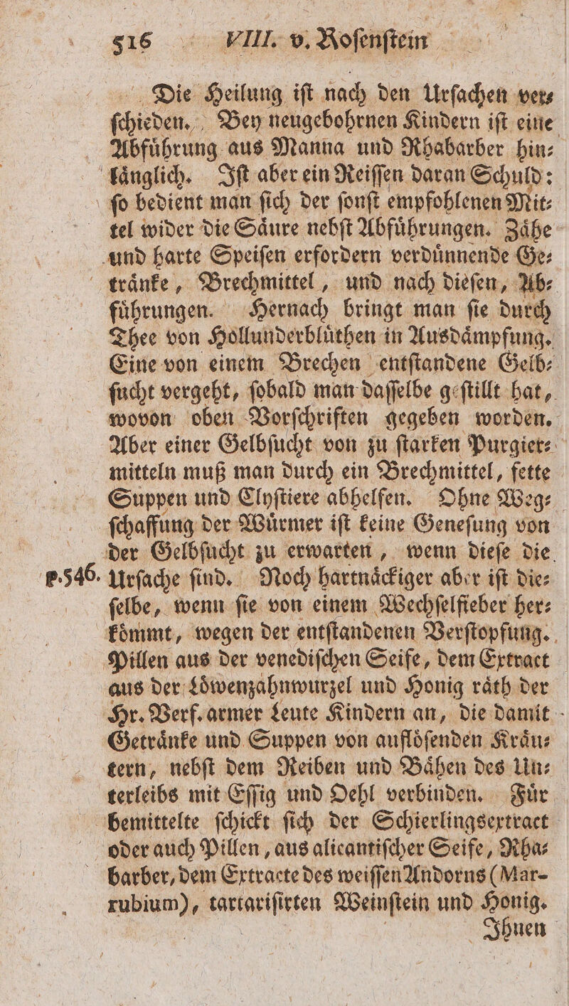 Die Heilung iſt nach den Urſachen ver⸗ ſchieden. Bey neugebohrnen Kindern iſt eine Abfuͤbrung aus Manna und Rhabarber hin: laͤnglich. SR aber ein Reiſſen daran Schuld: ſo bedient man ſich der ſonſt empfohlenen Mit⸗ tel wider die Saͤure nebſt Abfuͤhrungen. Zaͤhe und harte Speiſen erfordern verduͤnnende Ge⸗ traͤnke, Brechmittel und nach dieſen, Ab⸗ fuͤhrungen. Hernach bringt man ſie durch Thee von Hollunderbluͤthen in Ausdaͤmpfung. Eine von einem Brechen entſtandene Gelb⸗ ſüucht vergeht, ſobald man daſſelbe geſtillt hat, wovon oben Vorſchriften ie worden. Aber einer Gelbſucht von zu ſtarken Purgier⸗ mitteln muß man durch ein Brechmittel, fette Suppen und Clyſtiere abhelfen. Ohne Weg⸗ | ſchaffung d der Würmer iſt keine Geneſung von der Gelbſucht zu erwarten, wenn dieſe die 5 urſache ſind. Noch hartnaͤckiger aber iſt Die: ſelbe, wenn fie von einem Wechſelſieber her: koͤmmt, wegen der entſtandenen Verſtopfung. Pillen aus der venediſchen Seife, dem Extract aus der Loͤwenzahnwurzel und Honig raͤth der Hr. Verf. armer Leute Kindern an, die damit Getraͤnke und Suppen von auflöfenden Kraͤu⸗ tern, nebſt dem Reiben und Baͤhen des Un⸗ terleibs mit Eſſig und Oehl verbinden. Fuͤr bedmittelte ſchickt ſich der Schierlingsexrtract oer auch Pillen, aus alicantifcher Seife, Rha⸗ barber, dem Extracte des weiſſen Andorns (Mar- EN aariajiten Weinſtein und Honig. Ibuen |