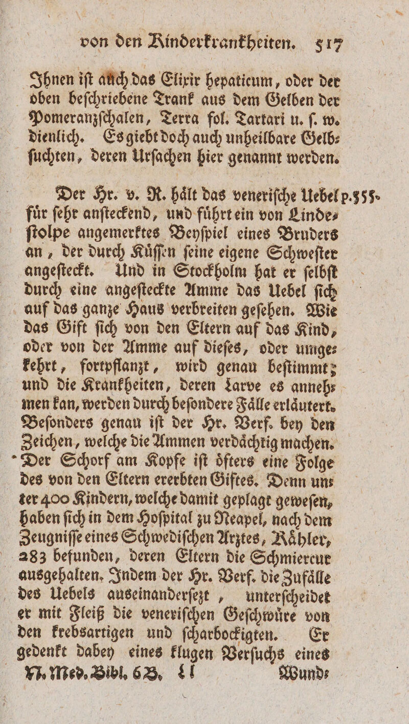 Ihnen iſt auch das Elixir hepaticum, oder der bben beſchriebene Trank aus dem Gelben der Pomeranzſchalen, Terra fol. Tartari u. ſ. w. dienlich. Es giebt doch auch unheilbare Gelb⸗ ſuchten, deren Urſachen bier genannt werden. Der Hr. v. R. hält das veneriſche Uebel p.353. für ſehr anſteckend, und fuͤhrt ein von Linde⸗ ſtolpe angemerktes Beyſpiel eines Bruders an, der durch Kuͤſſen ſeine eigene Schweſter angeſteckt. Und in Stockholm hat er ſelbſet durch eine angeſteckte Amme das Uebel ſich auf das ganze Haus verbreiten geſehen. Wie das Gift ſich von den Eltern auf das Kind, oder von der Amme auf dieſes, oder umge⸗ kehrt, fortpflanzt, wird genau beſtimmt; und die Krankheiten, deren Larve es anneh⸗ men kan, werden durch beſondere Faͤlle erläutert, Beſonders genau iſt der Hr. Verf. bey den Zeichen, welche die Ammen verdaͤchtig machen. Der Schorf am Kopfe iſt öfters eine Folge des von den Eltern ererbten Giftes. Denn uns ter 400 Kindern, welche damit geplagt geweſen, haben ſich in dem Hoſpital zu Neapel, nach dem Zeugniſſe eines Schwediſchen Arztes, Kahler, 283 befunden, deren Eltern die Schmiercur ausgehalten. Indem der Hr. Verf. die Zufaͤlle des Uebels auseinanderſezt, unterſcheidet er mit Fleiß die veneriſchen Geſchwuͤre von den krebsartigen und ſcharbockigten. Er gedenkt dabey eines klugen Verſuchs eines N. Med. Bibl. 68. 4 Wund⸗