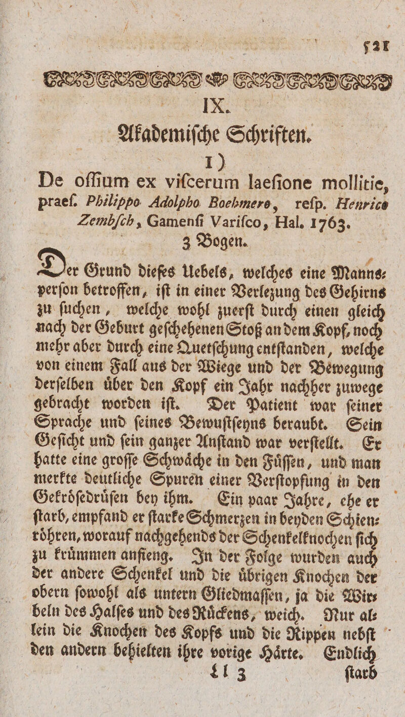 IX. Akademiſche Schriften. „„ I). 0 | De oſſium ex viſcerum laeſione mollitie, praef. Philippo Adolpho Bochmero, reſp. Henrice Zemb[ch, Gamenſi Varifco, Hal. 1763. 3 Bogen. N Die. Grund diefes Uebels, welches eine Manns: perſon betroffen, ift in einer Verlezung des Gehirns zu ſuchen, welche wohl zuerſt durch einen gleich nach der Geburt geſchehenen Stoß an dem Kopf, noch mehr aber durch eine Quetſchung entſtanden, welche von einem Fall aus der Wiege und der Bewegung derſelben uͤber den Kopf ein Jahr nachher zuwege gebracht worden iſt. Der Patient war ſeiner Sprache und ſeines Bewuſtſeyns beraubt. Sein Geſicht und ſein ganzer Anſtand war verſtellt. Er hatte eine groſſe Schwaͤche in den Fuͤſſen, und man merkte deutliche Spuren einer Verſtopfung in den Gekroͤſedruͤſen bey ihm. Ein paar Jahre, che er ſtarb, empfand er ſtarke Schmerzen in beyden Schien⸗ roͤhren, worauf nachgehends der Schenkelknochen ſic zu kruͤmmen anſieng. In der Folge wurden 90 der andere Schenkel und die uͤbrigen Knochen der obern ſowohl als untern Gliedmaſſen, ja die Wir⸗ beln des Halſes und des Ruͤckens, weich. Nur al⸗ lein die Knochen des Kopfs und die Rippen nebſt den andern behielten ihre vorige Haͤrte. Endlich | „ ſtarb