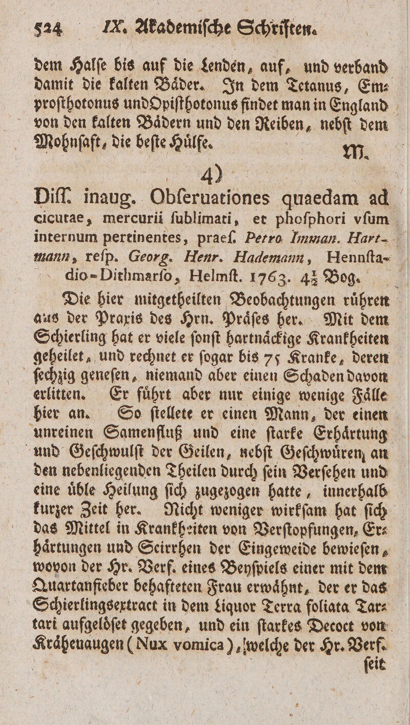 dem Halſe bis auf die Lenden, auf, und verband damit die kalten Baͤder. In dem Tetanus, Em⸗ proſthotonus und Opiſthotonus findet man in England von den kalten Baͤdern und den Reiben, nebſt dem Mohnſaft, die beſte Huͤlfe. 5 7 Diff. inaug. Obſeruationes quaedam ad cicutae, mercurii ſublimati, et phofphori vfum internum pertinentes, praeſ. Petro Imman. Hart-. mann, reſp. Georg. Henr. Hademam, Hennfta- &gt;. dio=Dithmarfo, Helmft. 1763. 43 Bog. Die hier mitgetheilten Beobachtungen rühren aus der Praxis des Hrn. Praͤſes her. Mit dem Schierling hat er viele ſonſt hartnaͤckige Krankheiten geheilet, und rechnet er fogar bis 75 Kranke, deren ſechzig geneſen, niemand aber einen Schaden davon erlitten. Er fuͤhrt aber nur einige wenige Faͤlle hier an. So ſtellete er einen Mann, der einen unreinen Samenfluß und eine ſtarke Erhaͤrtung und Geſchwulſt der Geilen, nebſt Geſchwuͤren an den nebenliegenden Theilen durch ſein Verſehen und eine uͤble Heilung ſich zugezogen hatte, innerhalb kurzer Zeit her. Nicht weniger wirkſam hat ſich das Mittel in Krankheiten von Verſtopfungen, Er⸗ haͤrtungen und Seirrhen der Eingeweide bewieſen, wovon der Hr. Verf. eines Beyſpiels einer mit dem Quartanfieber behafteten Frau erwähnt, der er das Schierlingsextract in dem Liquor Terra foliata Tar⸗ tari aufgeloͤſet gegeben, und ein ſtarkes Decoet von Krähenaugen (Nux vomica ) welche der Hr. u 6 eit