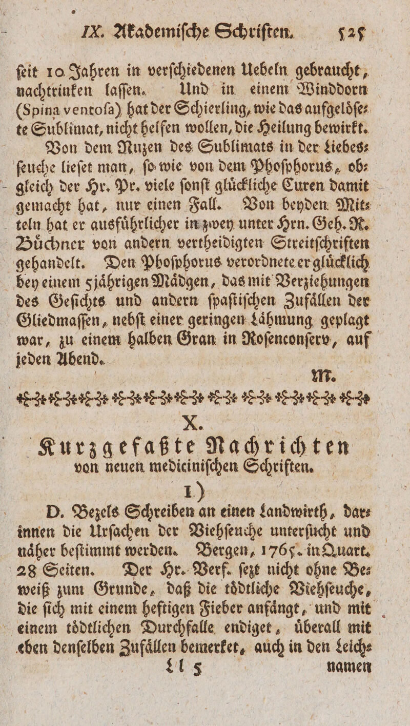 ſeit 10 Jahren in verſchiedenen Uebeln gebraucht, nachtrinken laſſen. Und in einem Winddorn (Spina ventoſa) hat der Schierling, wie das aufgeloͤſe⸗ te Sublimat, nicht helfen wollen, die Heilung bewirkt. Von dem Nuzen des Sublimats in der Liebes⸗ ſeuche lieſet man, ſo wie von dem Phoſphorus, ob: gleich der Hr. Pr. viele ſonſt gluͤckliche Curen damit teln hat er ausfuͤhrlicher in zwey unter Hrn. Geh. R. Büchner von andern vertheidigten Streitſchriften gehandelt. Den Phoſphorus verordnete er gluͤcklich bey einem sjährigen Maͤdgen, das mit Verziehungen des Geſichts und andern ſpaſtiſchen Zufaͤllen der Gliedmaſſen, nebſt einer geringen Lähmung, geplagt war, zu einem halben Gran in Roſenconſerv, auf jeden Abend. | EHE ZEIEHIEMIE NICH IE HIT TEICHE N IE SE . | Kurzgefaßte Nachrichten von neuen medicinifchen Schriften. D. Bezels Schreiben an einen Landwirth, dar⸗ innen die Urſachen der Viehſeuche unterſucht und näher beſtimmt werden. Bergen, 1765. in Quart. 28 Seiten. Der Hr. Verf. ſezt nicht ohne Bez weiß zum Grunde, daß die tödtliche Viehſeuche, die ſich mit einem heftigen Fieber anfaͤngt, und mit einem toͤdtlichen Durchfalle endiget, uͤberall mit eben denſelben Zufaͤllen bemerket, auch in den Leich⸗ | | n namen