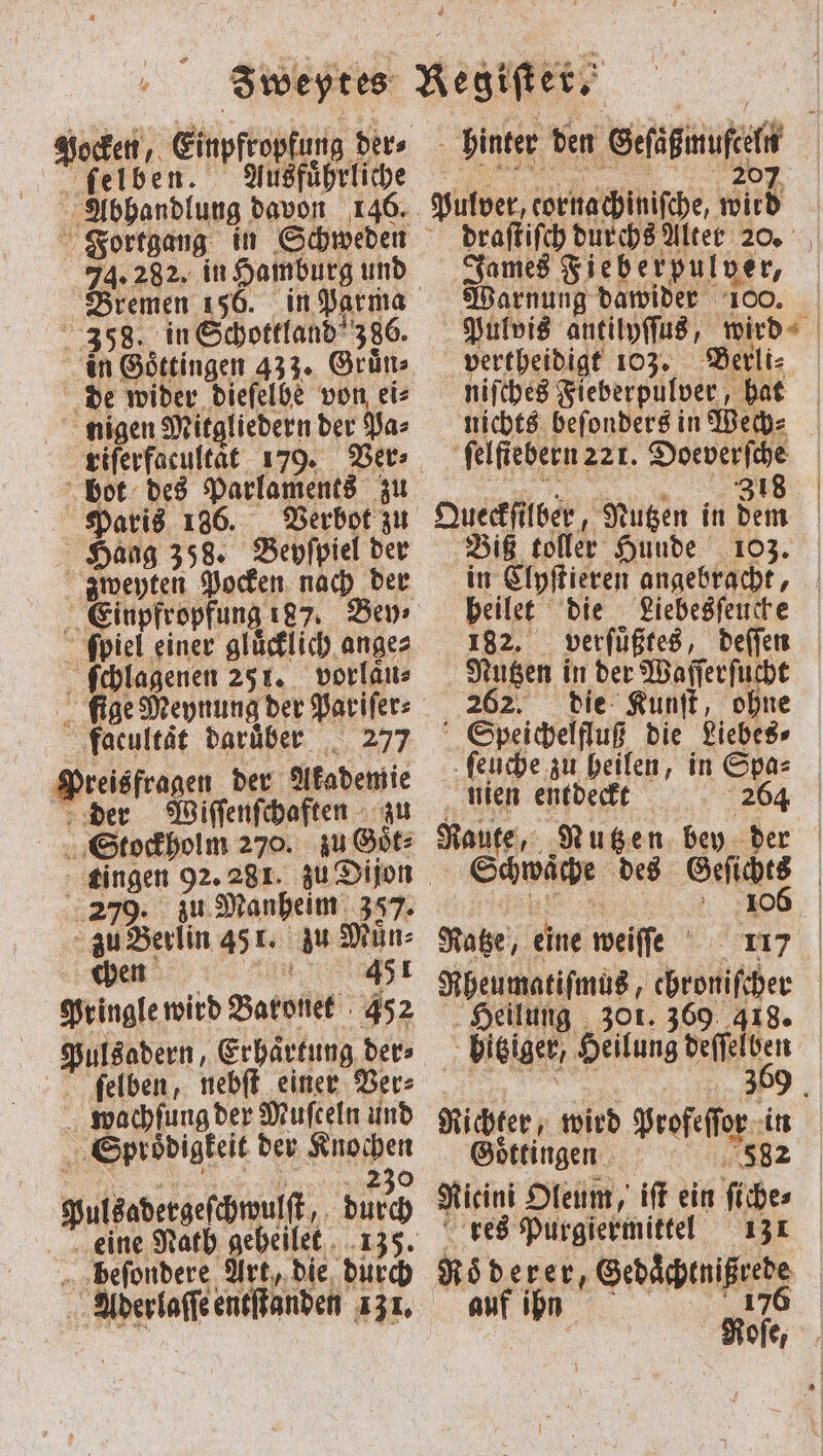 Handlung davon 146. Bremen 156. in Parma 358. in Schottland 386. ‚de wider dieſelbe von eis nigen Mitgliedern der Pa⸗ bot des Parlaments zu Paris 186. Verbot zu Haag 358. Beyſpiel der zweyten Pocken nach der ſpiel einer gluͤcklich ange⸗ R ſchlagenen 251. vorlaͤu⸗ ſige Meynung der Pariſer⸗ flacultat daruber 277 Preisfragen der e der Wiſſenſchaften Stockholm 270. zu Bir: zu Manheim 357. a Berlin 451. zu Muͤn⸗ chen I 451 Pringle wird Baronet 452 ſelben, nebſt einer Ver⸗ 5 wachſung der Muſceln und Spyroͤdigkeit der Knochen 230 pulkodergeſbwult, durch eine Nath geheilet beſondere Art, die duͤrch draſtiſch durchs Alter 20. James ein ger⸗ Warnung dawider | Pulvis antilyſſus, rd | niſches Fieberpulver, hat nichts beſonders in Wech⸗ felfiebern 22r. Doeverſche 318 Queckſi lber, Nutzen in dem Biß toller Hunde 103. in Clyſtieren angebracht, beilet die Liebesſeuche 182. verſuͤßtes, deſſen Nutzen in der Waſſerſucht 262. die Kunſt, ohne Speichelfluß die Liebes⸗ ſeuche zu heilen, in Spa⸗ nien entdeckt 264 Raute, Nutzen bey der Schwache des Kaltes | Rotze eine weiſſe 25 117 Rheumatiſmus, chroniſcher | Heilung 301. 369 418. bisiger, Heilung deſſelben | 369 Biden, wird Brote. it ingen | ii A iſt ein 5 res Purgiermittel 131 ach &gt;