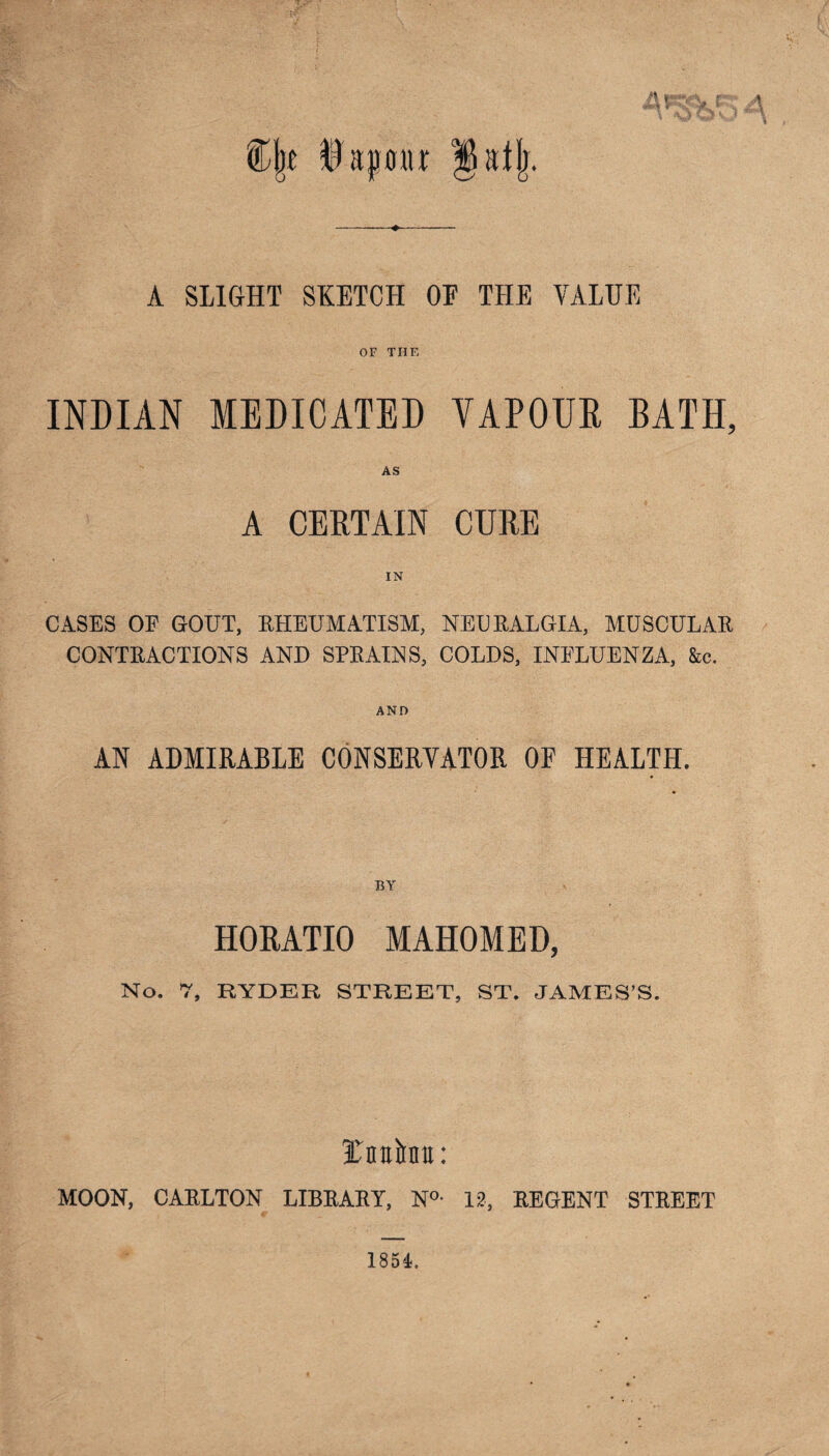 t\ v %\t Da pour Jatjr. A SLIGHT SKETCH OF THE VALUE OF THF, INDIAN MEDICATED VAPOUR BATH, AS A CERTAIN CURE IN CASES OF GOUT, RHEUMATISM, NEURALGIA, MUSCULAR CONTRACTIONS AND SPRAINS, COLDS, INFLUENZA, &c. AND AN ADMIRABLE CONSERVATOR OF HEALTH. BY HORATIO MAHOMED, No. 7, RYDER STREET, ST. JAMES’S. Unite: MOON, CARLTON LIBRARY, N°- 12, REGENT STREET 1854.