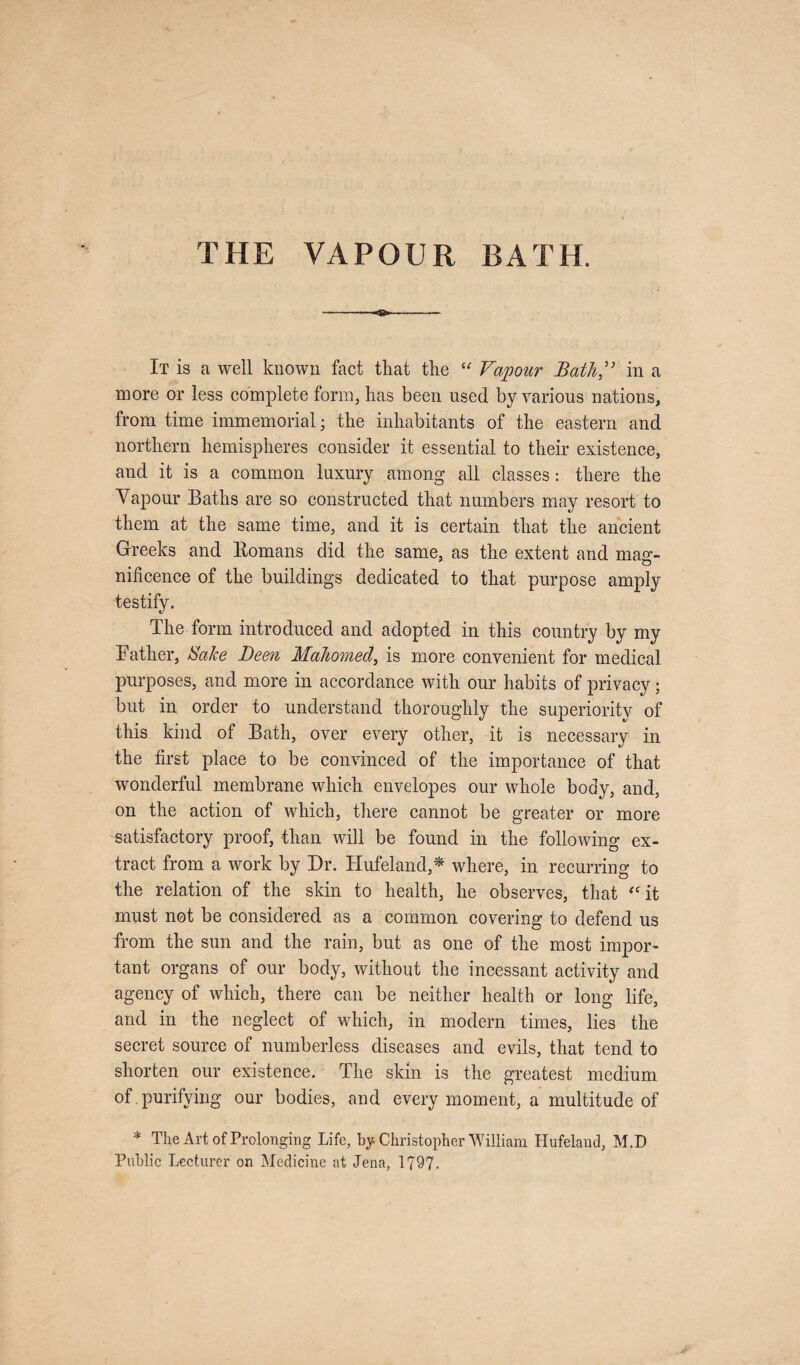 THE VAPOUR BATH. It is a well known fact that the “ Vapour Bath,” in a more or less complete form, has been used by various nations, from time immemorial; the inhabitants of the eastern and northern hemispheres consider it essential to their existence, and it is a common luxury among all classes: there the Vapour Baths are so constructed that numbers may resort to them at the same time, and it is certain that the ancient Greeks and ltomans did the same, as the extent and mag¬ nificence of the buildings dedicated to that purpose amply testify. The form introduced and adopted in this country by my Father, Sake Been Mahomed, is more convenient for medical purposes, and more in accordance with our habits of privacy; but in order to understand thoroughly the superiority of this kind of Bath, over every other, it is necessary in the first place to be convinced of the importance of that wonderful membrane which envelopes our whole body, and, on the action of which, there cannot be greater or more satisfactory proof, than will be found in the following ex¬ tract from a work by Dr. Hufeland,* where, in recurring to the relation of the skin to health, he observes, that “it must not be considered as a common covering to defend us from the sun and the rain, but as one of the most impor¬ tant organs of our body, without the incessant activity and agency of which, there can be neither health or long life, and in the neglect of which, in modern times, lies the secret source of numberless diseases and evils, that tend to shorten our existence. The skin is the greatest medium of . purifying our bodies, and every moment, a multitude of * The Art of Prolonging Life, by Christopher William Hufelaud, M.D Public Lecturer on Medicine at Jena, 1797.
