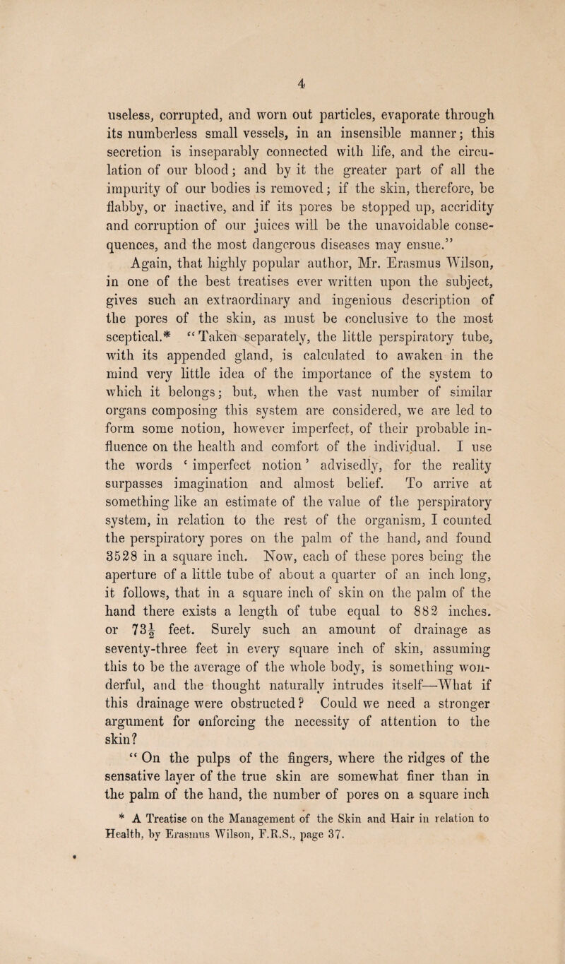 useless, corrupted, and worn out particles, evaporate through, its numberless small vessels, in an insensible manner; this secretion is inseparably connected with life, and the circu¬ lation of our blood; and by it the greater part of all the impurity of our bodies is removed; if the skin, therefore, be flabby, or inactive, and if its pores be stopped up, accridity and corruption of our juices will be the unavoidable conse¬ quences, and the most dangerous diseases may ensue.” Again, that highly popular author, Mr. Erasmus Wilson, in one of the best treatises ever written upon the subject, gives such an extraordinary and ingenious description of the pores of the skin, as must be conclusive to the most sceptical.* “ Taken separately, the little perspiratory tube, with its appended gland, is calculated to awaken in the mind very little idea of the importance of the system to which it belongs; but, when the vast number of similar organs composing this system are considered, we are led to form some notion, however imperfect, of their probable in¬ fluence on the health and comfort of the individual. I use the words c imperfect notion ’ advisedly, for the reality surpasses imagination and almost belief. To arrive at something like an estimate of the value of the perspiratory system, in relation to the rest of the organism, I counted the perspiratory pores on the palm of the hand, and found 3528 in a square inch. Now, each of these pores being the aperture of a little tube of about a quarter of an inch long, it follows, that in a square inch of skin on the palm of the hand there exists a length of tube equal to 882 inches, or 73J feet. Surely such an amount of drainage as seventy-three feet in every square inch of skin, assuming this to be the average of the whole body, is something won¬ derful, and the thought naturally intrudes itself—What if this drainage were obstructed ? Could we need a stronger argument for enforcing the necessity of attention to the skin? “ On the pulps of the fingers, where the ridges of the sensative layer of the true skin are somewhat finer than in the palm of the hand, the number of pores on a square inch * A Treatise on the Management of the Skin and Hair in relation to Health, by Erasmus Wilson, F.R.S., page 37.