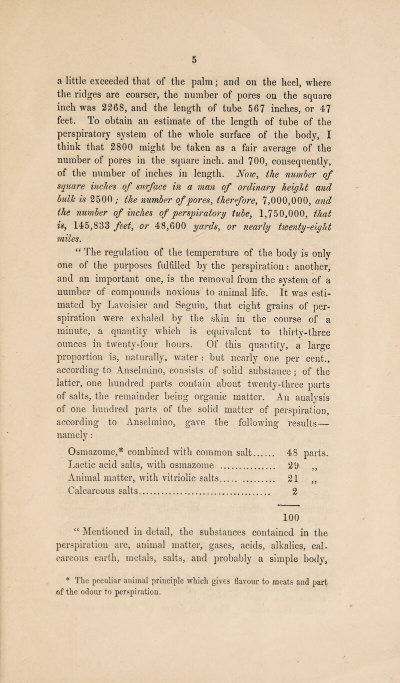 a little exceeded that of the palm; and on the heel, where the ridges are coarser, the number of pores on the square inch was 2268, and the length of tube 567 inches, or 47 feet. To obtain an estimate of the length of tube of the perspiratory system of the whole surface of the body, I think that 2800 might be taken as a fair average of the number of pores in the square inch, and 700, consequently, of the number of inches in length. Now, the number of square inches of surface in a man of ordinary height and bulk is 2500; the number of pores, therefore, 7,000,000, and the number of inches of perspiratory tube, 1,750,000, that is, 145,833 feet, or 48,600 yards, or nearly twenty-eight miles. “ The regulation of the temperature of the body is only one of the purposes fulfilled by the perspiration: another, and an important one, is the removal from the system of a number of compounds noxious to animal life. It was esti¬ mated by Lavoisier and Segui-n, that eight grains of per¬ spiration were exhaled by the skin in the course of a minute, a quantity which is equivalent to thirty-three ounces in twenty-four hours. Of this quantity, a large proportion is, naturally, water : but nearly one per cent., according to Anselmino, consists of solid substance; of the latter, one hundred parts contain about twenty-three parts of salts, the remainder being organic matter. An analysis of one hundred parts of the solid matter of perspiration, according to Anselmino, gave the following results— namely: Osmazotne,* combined with common salt. 48 parts. Lactic acid salts, with osmazome . 2(J ,, Animal matter, with vitriolic salts. 21 ,, Calcareous salts. 2 100 “ Mentioned in detail, the substances contained in the perspiration are, animal matter, gases, acids, alkalies, cal. careous earth, metals, salts, and probably a simple body, * The peculiar animal principle which gives flavour to meats and part of the odour to perspiration.