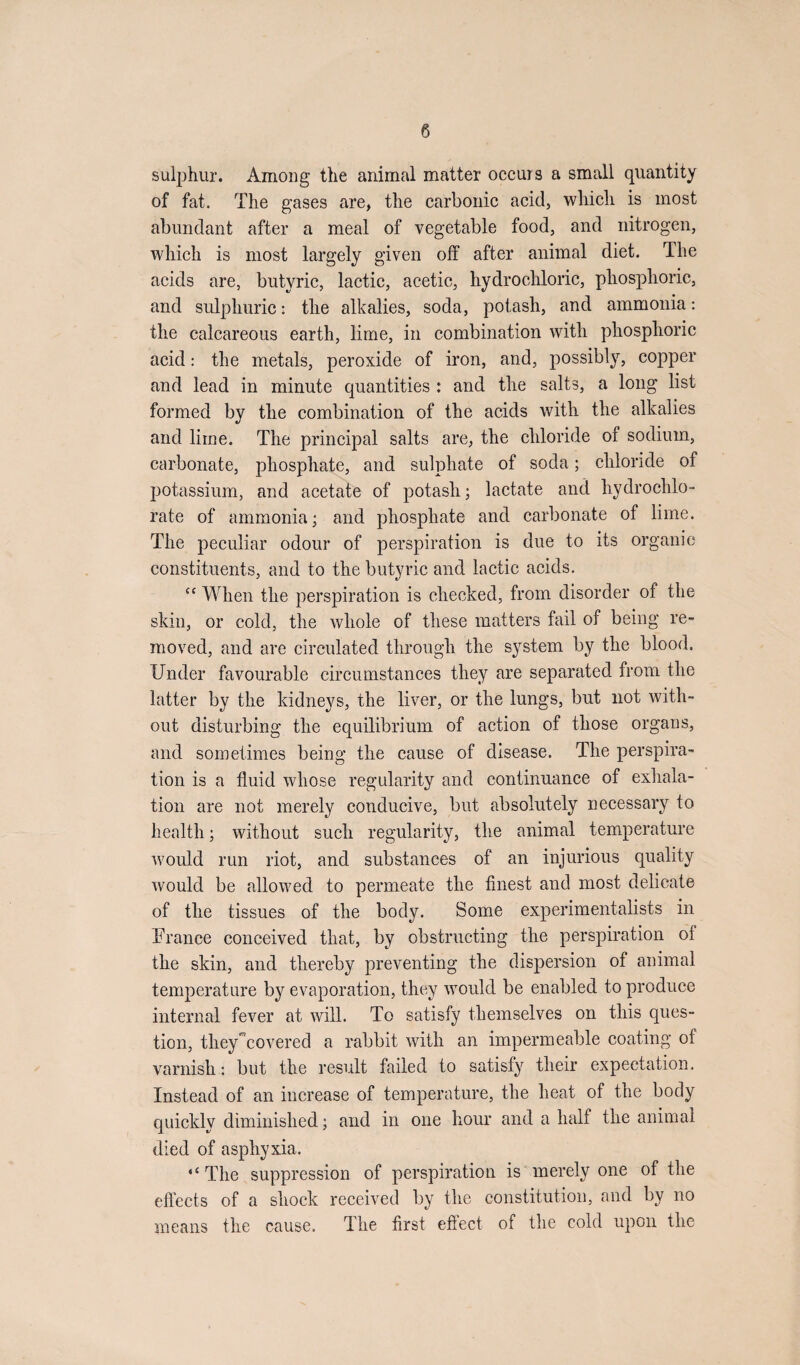 sulphur. Among the animal matter occurs a small quantity of fat. The gases are, the carbonic acid, which is most abundant after a meal of vegetable food, and nitrogen, which is most largely given off after animal diet. The acids are, butyric, lactic, acetic, hydrochloric, phosphoric, and sulphuric: the alkalies, soda, potash, and ammonia: the calcareous earth, lime, in combination with phosphoric acid: the metals, peroxide of iron, and, possibly, copper and lead in minute quantities : and the salts, a long list formed by the combination of the acids with the alkalies and lime. The principal salts are, the chloride of sodium, carbonate, phosphate, and sulphate of soda; chloride of potassium, and acetate of potash; lactate and hydrochlo¬ rate of ammonia; and phosphate and carbonate of lime. The peculiar odour of perspiration is due to its organic constituents, and to the butyric and lactic acids. “ When the perspiration is checked, from disorder of the skin, or cold, the whole of these matters fail of being re¬ moved, and are circulated through the system by the blood. Under favourable circumstances they are separated from the latter by the kidneys, the liver, or the lungs, but not with¬ out disturbing the equilibrium of action of those organs, and sometimes being the cause of disease. The perspira¬ tion is a fluid whose regularity and continuance of exhala¬ tion are not merely conducive, but absolutely necessary to health; without such regularity, the animal temperature would run riot, and substances of an injurious quality would be allowed to permeate the finest and most delicate of the tissues of the body. Some experimentalists in France conceived that, by obstructing the perspiration of the skin, and thereby preventing the dispersion of animal temperature by evaporation, they would be enabled to produce internal fever at will. To satisfy themselves on this ques¬ tion, theyAovered a rabbit with an impermeable coating of varnish: but the result failed to satisfy their expectation. Instead of an increase of temperature, the heat of the body quickly diminished; and in one hour and a half the animal died of asphyxia. “ The suppression of perspiration is merely one of the effects of a shock received by the constitution, and by no means the cause. The first effect of the cold upon the