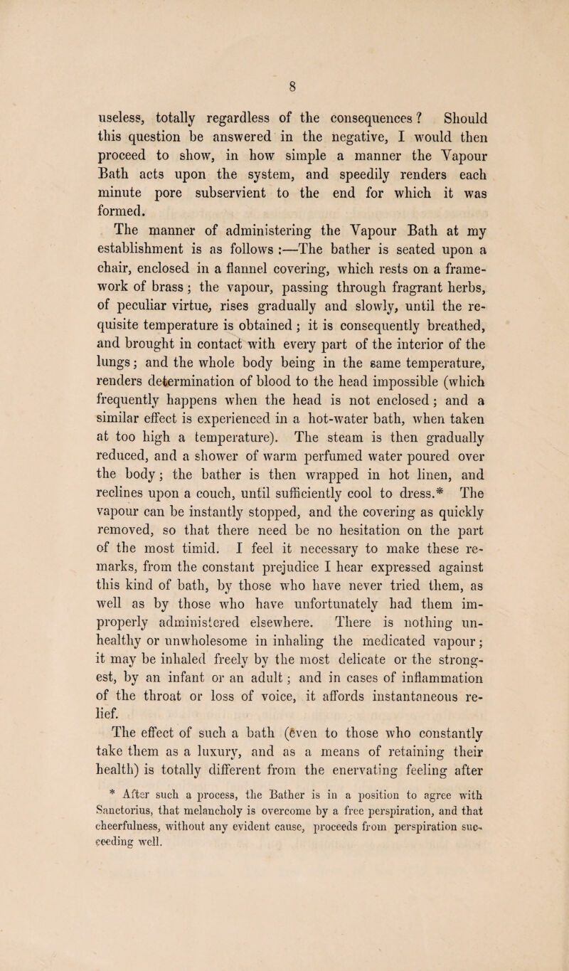 useless, totally regardless of the consequences ? Should this question be answered in the negative, I would then proceed to show, in how simple a manner the Vapour Bath acts upon the system, and speedily renders each minute pore subservient to the end for which it was formed. The manner of administering the Vapour Bath at my establishment is as follows :—The bather is seated upon a chair, enclosed in a flannel covering, which rests on a frame¬ work of brass; the vapour, passing through fragrant herbs, of peculiar virtue, rises gradually and slowly, until the re¬ quisite temperature is obtained ; it is consequently breathed, and brought in contact with every part of the interior of the lungs; and the whole body being in the same temperature, renders determination of blood to the head impossible (which frequently happens when the head is not enclosed ; and a similar effect is experienced in a hot-water bath, when taken at too high a temperature). The steam is then gradually reduced, and a shower of warm perfumed water poured over the body; the bather is then wrapped in hot linen, and reclines upon a couch, until sufficiently cool to dress.* The vapour can be instantly stopped, and the covering as quickly removed, so that there need be no hesitation on the part of the most timid. I feel it necessary to make these re¬ marks, from the constant prejudice I hear expressed against this kind of bath, by those who have never tried them, as well as by those who have unfortunately had them im¬ properly administered elsewhere. There is nothing un¬ healthy or unwholesome in inhaling the medicated vapour; it may be inhaled freely by the most delicate or the strong¬ est, by an infant or an adult; and in cases of inflammation of the throat or loss of voice, it affords instantaneous re¬ lief. The effect of such a bath (Sven to those who constantly take them as a luxury, and as a means of retaining their health) is totally different from the enervating feeling after * After such a process, the Bather is in a position to agree with Sanctorius, that melancholy is overcome by a free perspiration, and that cheerfulness, without any evident cause, proceeds from perspiration suc¬ ceeding well.