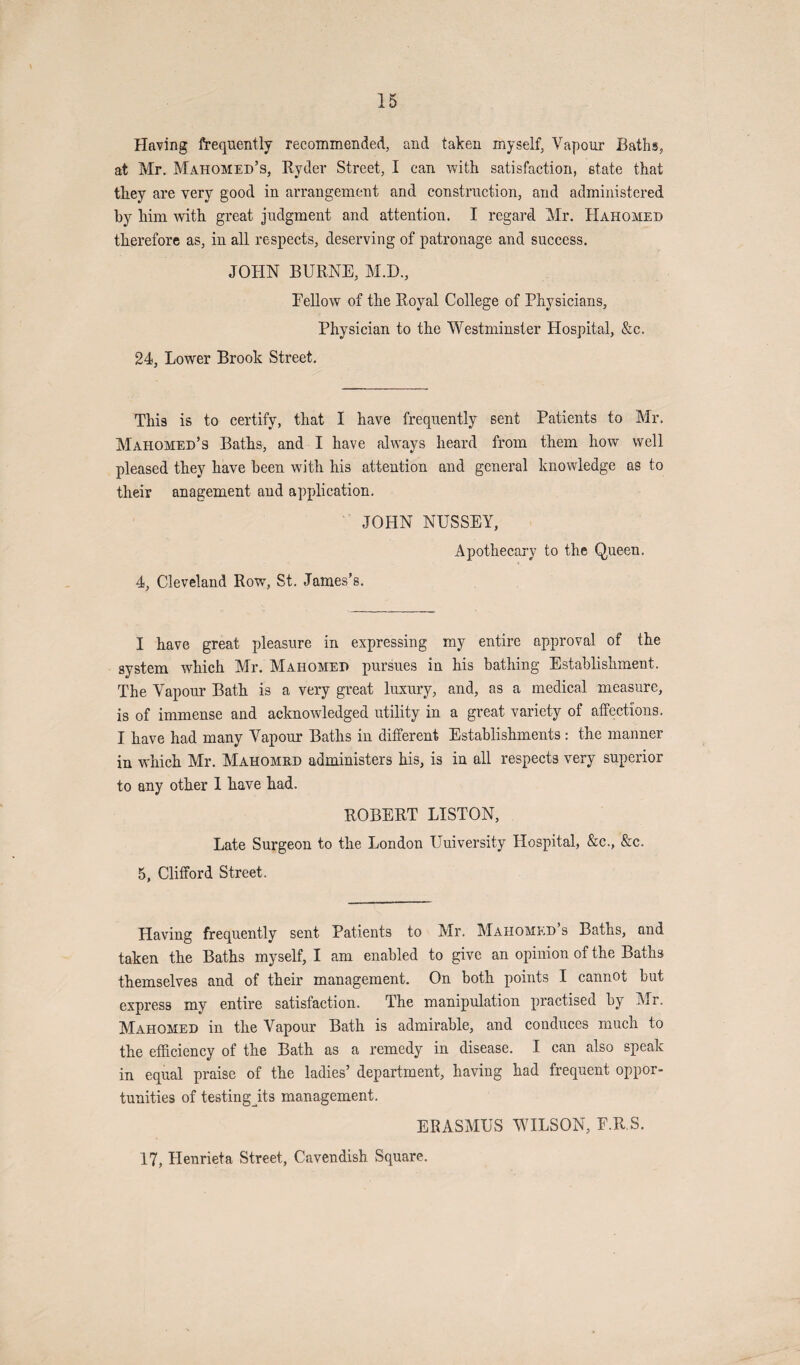 Having frequently recommended, and taken myself, Vapour Baths, at Mr. Mahomed’s, Ryder Street, I can with satisfaction, state that they are very good in arrangement and construction, and administered by him with great judgment and attention. I regard Mr. IIahomed therefore as, in all respects, deserving of patronage and success. JOHN BURNE, M.D., Eellow of the Royal College of Physicians, Physician to the Westminster Hospital, &c. 24, Lower Brook Street. This is to certify, that I have frequently sent Patients to Mr. Mahomed’s Baths, and I have always heard from them how well pleased they have been with his attention and general knowledge as to their anagement and application. JOHN NUSSEY, Apothecary to the Queen. 4, Cleveland Row, St. James’s. I have great pleasure in expressing my entire approval of the system which Mr. Mahomed pursues in his bathing Establishment. The Vapour Bath is a very great luxury, and, as a medical measure, is of immense and acknowledged utility in a great variety of affections. I have had many Vapour Baths in different Establishments: the manner in which Mr. Mahomed administers his, is in all respects very superior to any other 1 have had. ROBERT LISTON, Late Surgeon to the London University Hospital, &c., &c. 5, Clifford Street. Having frequently sent Patients to Mr. Mahomed’s Baths, and taken the Baths myself, I am enabled to give an opinion of the Baths themselves and of their management. On both points I cannot but express my entire satisfaction. The manipulation practised by Ur, Mahomed in the Vapour Bath is admirable, and conduces much to the efficiency of the Bath as a remedy in disease. I can also speak in equal praise of the ladies’ department, having had frequent oppor¬ tunities of testing jits management. ERASMUS WILSON, E.R.S. 17, Henrieta Street, Cavendish Square.