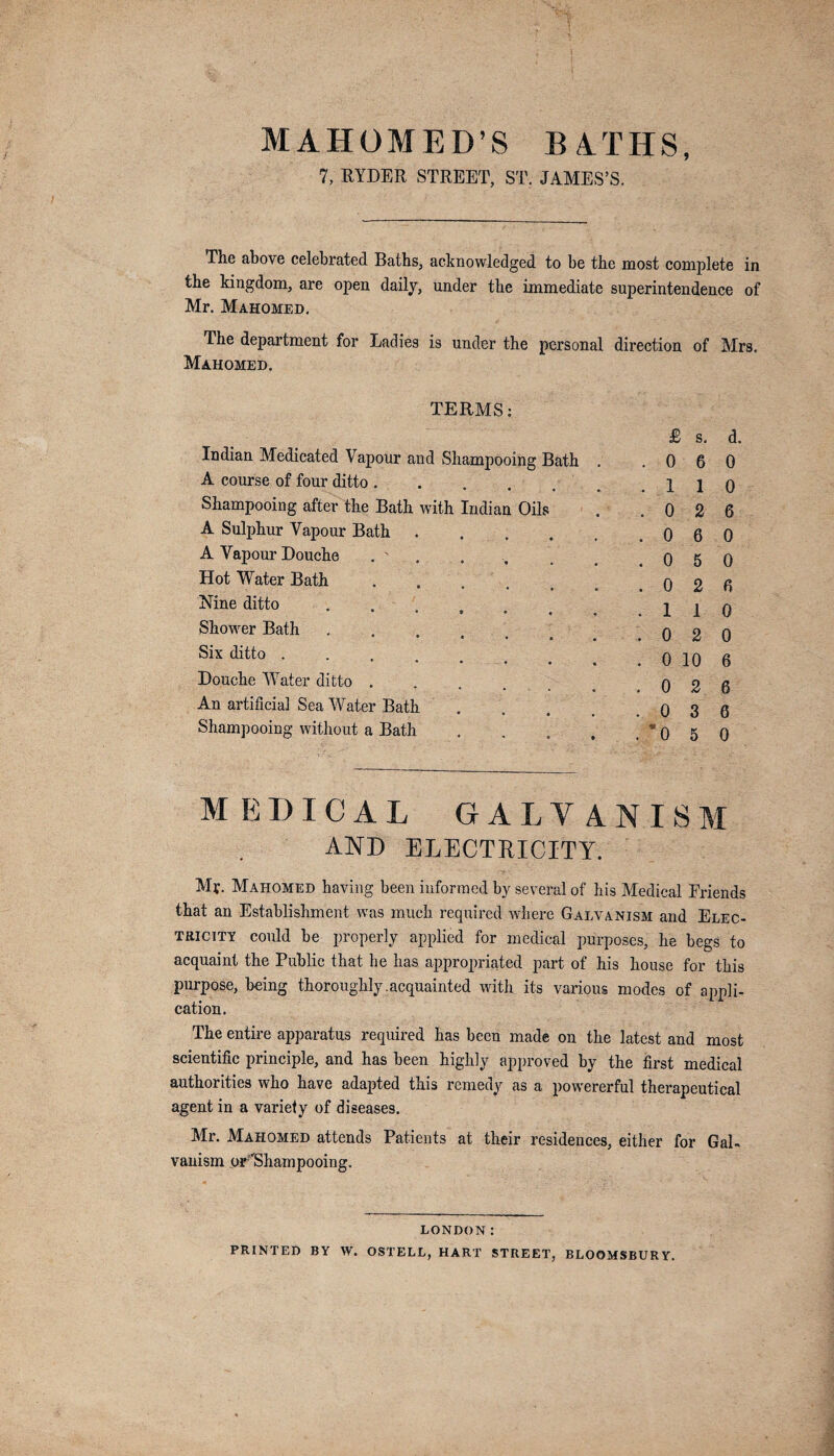 MAHOMED’S BATHS, 7, RYDER STREET, ST. JAMES’S. The above celebrated Baths, acknowledged to be the most complete in the kingdom, are open daily, under the immediate superintendence of Mr. Mahomed. The department for Ladies is under the personal direction of Mrs. Mahomed. TERMS: Indian Medicated Vapour and Shampooing Bath A course of four ditto. Shampooing after the Bath with Indian Oils A Sulphur Vapour Bath .... A Vapour Douche . ' Hot Water Bath. Nine ditto Shower Bath • 0 • * • Six ditto .... Douche Water ditto .... An artificial Sea Water Bath Shampooing without a Bath £ s. d. .060 .110 .026 .060 .050 .026 .110 .020 . 0 10 6 .026 .036 .050 MEDICAL GALVANISM AND ELECTRICITY. Mr. Mahomed having been informed by several of his Medical Friends that an Establishment was much required where Galvanism and Elec¬ tricity could be properly applied for medical purposes, he begs to acquaint the Public that he has appropriated part of his house for this purpose, being thoroughly.acquainted with its various modes of appli¬ cation. The entire apparatus required has been made on the latest and most scientific principle, and has been highly approved by the first medical authorities who have adapted this remedy as a powererful therapeutical agent in a variety of diseases. Mr. Mahomed attends Patients at their residences, either for Gal¬ vanism pF'Shampooing. LONDON: PRINTED BY W. OSTELL, HART STREET, BLOOMSBURY.
