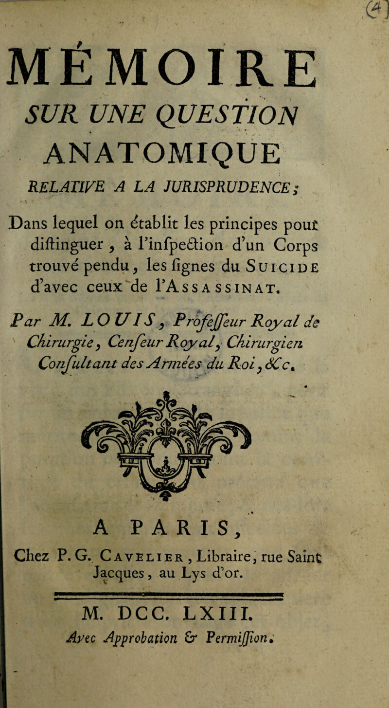 MÉMOIRE SUR UNE QUESTION ANATOMIQUE RELATIVE A LA JURISPRUDENCE; * ■% * . Dans lequel on établit les principes pout diftinguer , à Tinfpeâion d’un Corps trouvé pendu, les fignes du Suicide d’avec ceux de FAssassinat. Par M. LOUIS y ProJèJJeur Royal de Chirurgie, Cenjeur Roy al, Chirurgien Confultant des Armées du Roi ^ SC c* A PARIS, Chez P. G. C avelier , Libraire, rue Saint Jacques, au Lys d’or. M. DCC, LX111. Arec Approbation & PermiJJïon;